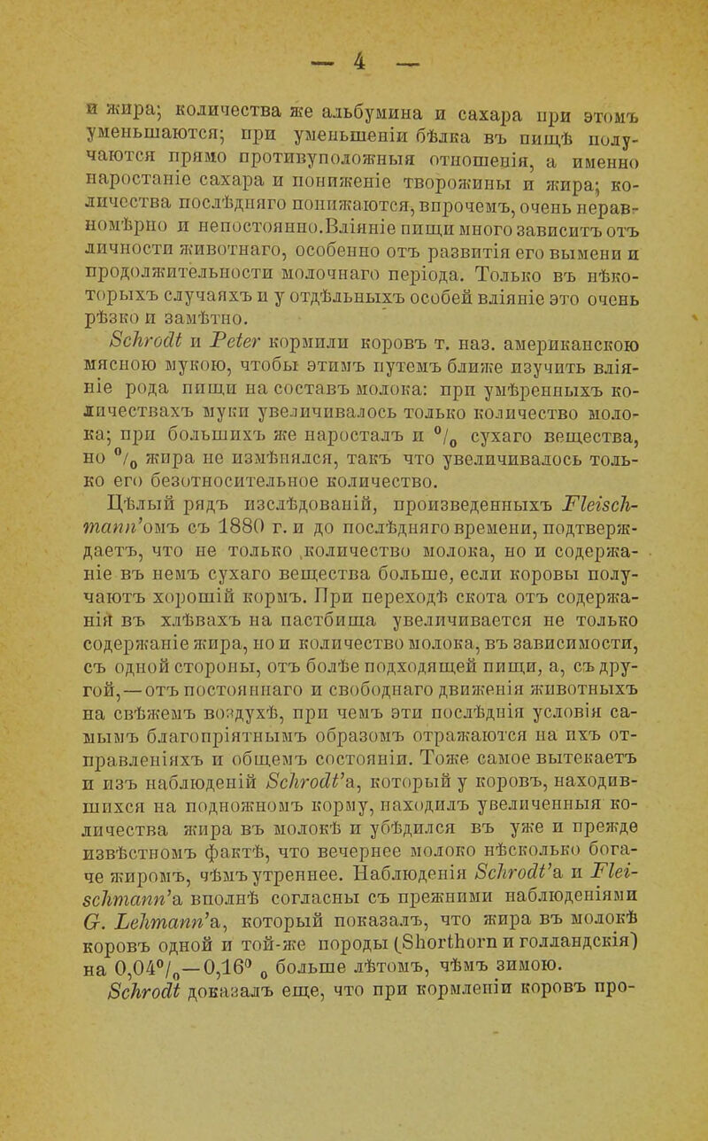 и жира; количества же альбумина и сахара при этомъ уменьшаются; при уменыпеніи бѣлка въ пищѣ полу- чаются прямо противуположныя отношенія, а именно иаростаыіе сахара и пониженіе творожины и жира; ко- личества послѣдняго понижаются, впрочемъ, очень неравт номѣрію и непостоянно.Влінніе пищи много зависитъотъ личности яшвотнаго, особенно отъ развитія его вымени и продоляштелышсти молочнаго періода. Только въ нѣко- торыхъ случаяхъ и у отдѣльныхъ особей вліяніе это очень рѣзко и замѣтно. Бсіъгосіі и Реіег кормили коровъ т. наз. американскою мясною мукою, чтобы этимъ путемъ блияге изучить влія- ніе рода пищи на составъ молока: при умѣренныхъ ко- личествахъ муки увеличивалось только количество моло- ка; при большпхъ жч наросталъ и °/0 сухаго вещества, но °/0 жира не измѣгіялся, такъ что увеличивалось толь- ко его безотносительное количество. Цѣлый рядъ изслѣдованій, произведенныхъ РІеізсК- тапп'оыъ съ 1880 г. и до послѣдияго времени, подтверяі- даетъ, что не только .количество молока, но и содержа- ще въ немъ сухаго вещества больше, если коровы полу- чаютъ хорошій кормъ. При переходѣ скота отъ содержа- нія въ хлѣвахъ на пастбища увеличивается не только содержаніе яшра, но и количество молока, въ зависимости, съ одной стороны, отъ болѣе подходящей пищи, а, съ дру- гой,— отъ постоянпаго и свободнаго движенія животныхъ на свѣжемъ во:<духѣ, при чемъ эти послѣднія условія са- ыымъ благопріятнымъ образотяъ отражаются на пхъ от- правлеыіяхъ и общемъ состоянии. Тоже самое вытекаетъ и изъ наблюденій ВсЪгоШ'ъ, который у коровъ, находив- шихся на подножномъ корму, иаходилъ увеличенный ко- личества жира въ молокѣ и убѣдился въ уже и прежде извѣстномъ фактѣ, что вечернее молоко нѣсколько бога- че яшромъ, чѣмъ утреннее. Наблюденія БсЪгойѴв, и Тіеі- всіітапгіъ, вполнѣ согласны съ прежними наблюденіями Сг. ЬеЛтапп'а,, который показалъ, что жира въ молокѣ коровъ одной и той-же породы (бЪогіЬогп и голландскія) на 0,04°/0—0,16° 0 больше лѣтомъ, чѣмъ зимою. Зскгойі доказалъ еще, что при кормлепіи коровъ про-