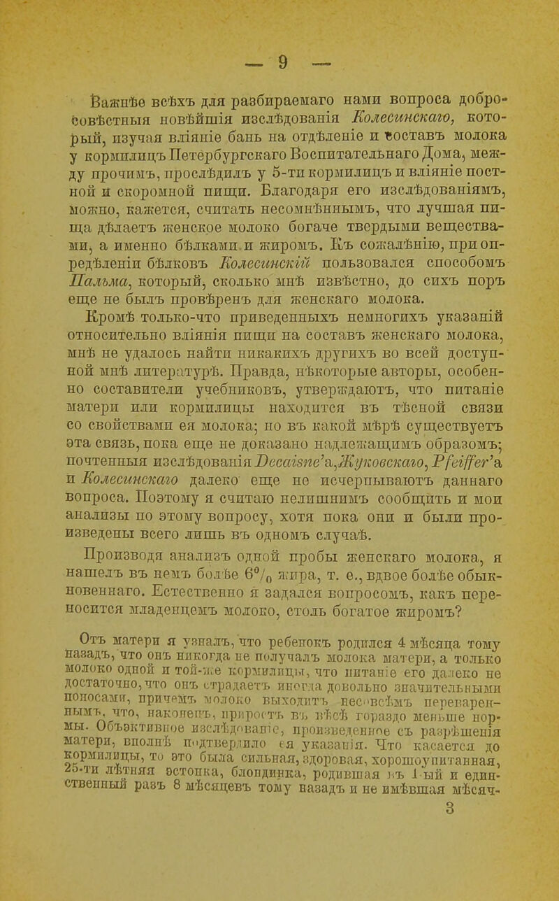 Ёажиѣѳ всѣхъ для разбираѳмаго нами вопроса добро- совѣстпыя ыовѣйшія изсдѣдоваыія Колесинскаго, кото- рый, изучая вліяиіе бань на отдѣденіе и ъоставъ молока у кормплпцъПетербургскагоВоспитательнаго Дома, меж- ду прочпмъ, прослѣдилъ у 5-ти кормилицъ и вдіяніе пост- ной и скоромной пищи. Благодаря его изслѣдованіямъ, мояшо, кажется, считать несомнѣннымъ, что лучшая пи- ща дѣлаетъ женское молоко богаче твердыми вещества- ми, а именно бѣлками.и яшромъ. Къ сож-алѣнію, при оп- іэедѣленіи бѣдковъ Еолесинскій пользовался способомъ Пальма, который, сколько мнѣ извѣстно, до сихъ поръ еще не быдъ провѣренъ для женскаго молока. Кромѣ только-что приведенныхъ немногихъ указаній относительно вліянія пищи на составъ женскаго молока, мнѣ не удалось найти никакихъ другихъ во всей доступ- ной мнѣ литературѣ. Правда, нѣкоторые авторы, особен- но составители учебпиковъ, утверждаютъ, что питаніѳ матери или кормилицы находится въ тѣсной связи со свойствами ея молока; но въ какой мѣрѣ существуетъ эта связь, пока еще не доказано падле/г.'ащимъ образомъ; почтенныя изслѣдоваиія Весагзпе'&^Жуковскаю, Р/^вг^ег'а, И Колесинскаю далеко еще не исчерпываютъ даннаго вопроса. Поэтому я считаю нелишнимъ сообщить и мои анализы по этому вопросу, хотя пока они и были про- изведены всего лишь въ одномъ случаѣ. Производя анализъ одной пробы женскаго молока, я нашелъ въ немъ болѣе 6°/0 жира, т. е., вдвое болѣе обык- новенная. Естественно я задался вопросомъ, какъ пере- носится младеицемъ молоко, столь богатое жиромъ? Отъ матери я узиалъ, что ребеігокъ родился 4 мѣсяца тому назадъ, что онъ нлкогда не получалъ молока матери, а только молоко одной и той-ясе кормилицы, что пптаніе его далеко не достаточно, что опъ етрадаетъ иногда довольно значительными поносами, причрмт. молоко выходить нес.>всѣмъ переварен- нънгь. что, накояѳітъ, прироста въ вѣсѣ гораздо меньше иор- мы. Ооъэктивпое изслѣдовашо, произведенное съ разрѣшеиія матери, вполпѣ подтвердило ея указапія. Что касается до кормилицы, то это была сильная, здоровая, хорошоупитанная, лѣтняя эстонка, блондинка, родившая въ 1-ый и едип- ствеипый разъ 8 мѣсяцевъ тому назадъ и не имѣвшая мѣсяч- 3
