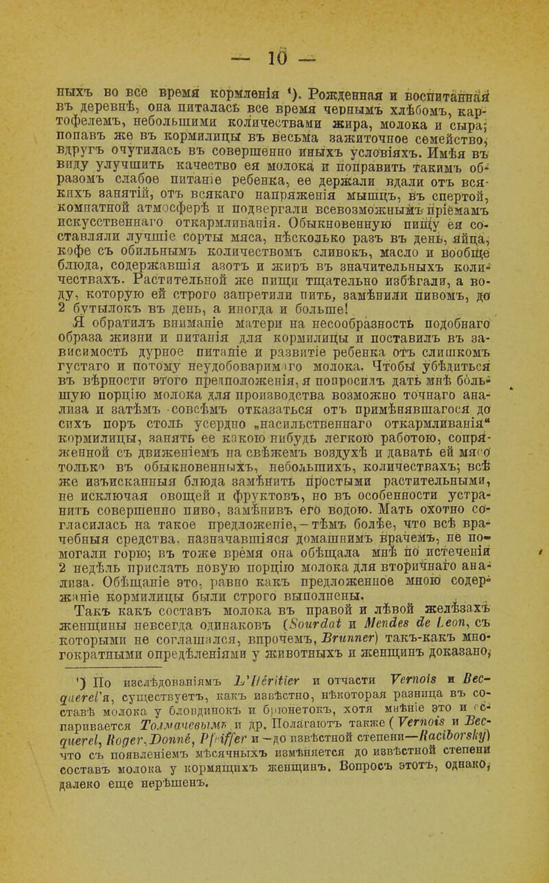 ігахъ во все время кормлѳнія Рожденная и воспитанная въ деревпѣ, она питалась все время чернымъ хлѣбомъ, кар- тофелемъ, небольшими количествами жира, молока и сыра; попавъ же въ кормилицы въ весьма зажиточное семейство, вдругъ очутилась въ совершенно иныхъ условіяхъ. Имѣя въ виду улучшить качество ея молока и поправить такимъ об* разомъ слабое питаніѳ ребенка, ее держали вдали отъ вся- кихъ ванятій, отъ всякаго напряженія мышцъ, въ спертой, комнатной атмосферѣ и подвергали всевозможныйъ пріёмамъ искусствѳннаго откармливанія. Обыкновенную пищу ея со- ставляли лучшіе сорты мяса, нѣсколько разъ въ день, яйца, кофе съ обильнымъ количествомъ сливокъ, масло и вообще блюда, содержавшія азотъ и жиръ въ значительныхъ коли- чествахъ. Растительной же пищи тщательно избѣгали, а во- ду, которую ей строго запретили пить, замѣнили гіивомъ, до 2 бутылогсъ въ день, а иногда и больше! Я обратилъ вниманіѳ матери на несообразность подобнаго образа жизни и питанія для кормилицы и поставилъ въ за- висимость дурное питаніе и развитіе ребенка отъ слишкомъ густаго и потому неудобоварим і го молока. Чтобы убѣдиться въ вѣрности этого прегсположепія, я попросилъ дать мнѣ боль- шую порцію молока для производства возможно точнаго ана- лиза и затѣмъ совсѣмъ отказаться отъ примѣнявшагося до сихъ поръ столь усердно „насильстВенпаго откармливанія кормилицы, занять ее какою нибудь легкою работою, сопря- женной съ движеніемъ на свѣжемъ воздухѣ и давать ей мясо только въ обыкновенныхъ, неболыпихъ, количествахъ; всѣ же изъисканныя блюда замѣнить простыми растительными, не исключая овощей и фруктовъ, но въ особенности устра- нить совершенно пиво, замѣнивъ его водою. Мать охотно со- гласилась на такое предложепіе, - тѣмъ болѣе, что всѣ вра- чебныя средства, назначавшаяся домашнимъ врачемъ, не по- могали горю-, въ тоже время она обѣщала мнѣ по истеченій 2 недѣль прислать новую порцію молока Для вторичнаго ана- лиза. Обѣщаніе это, равно какъ предложенное мною содер° жаніѳ кормилицы были строго выполнены. Такъ какъ составъ молока въ правой и лѣвой желѣзахъ женщины невсегда одинаковъ (Яоигсіаі и Мепйев йе Ьеоп, съ которыми не соглашался, впрочемъ, Бгиппег) такъ-какъ мно- гократными опредѣленіями у животныхъ и женщинъ доказано^ ') По ивслѣдованіямъ ЬЧіёгШег и отчасти Ѵегпоіз и Вес- цаегеѴя, существуетъ, какъ извѣстно, нѣкоторая разница въ со- ставив молока у блоіідинокъ и брюнетокъ, хотя мнѣніе это и г с- паривается Толмачевым* и др. Полагаютъ также ( Ѵетоіз и Вес- дііегеі^ Кодег.Воппё, РрЩ$Г и-до пзвѣстной степени—ИасіЪогвку) что съ появленіемъ мѣсячныхъ изменяется до иввѣстной степени составъ молока у кормящихъ женщинъ. Вопросъ этотъ, однако* далеко еще нерѣшенъ.