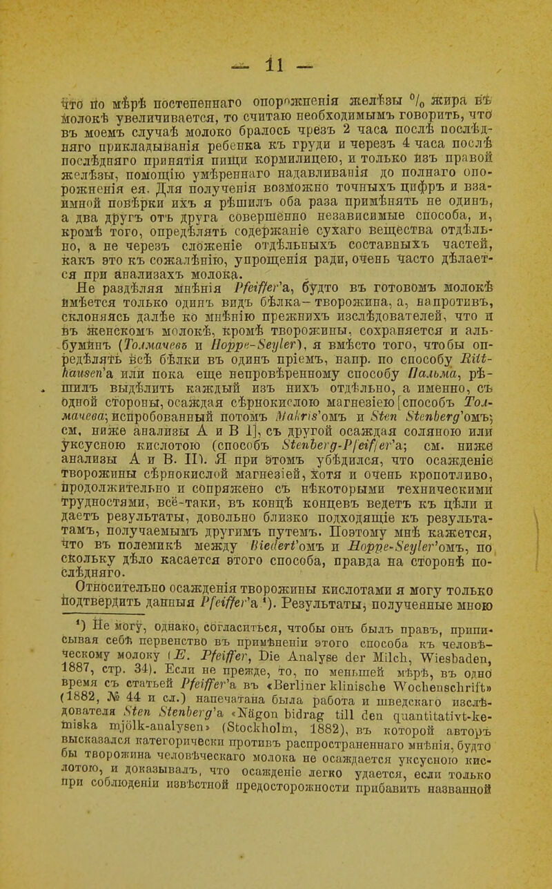 что по мѣрѣ постепѳпнаго опорпжпепія желѣзы °/0 жира ъъ молокѣ увеличивается, то считаю пеобходимымъ говорить, что1 въ моемъ случаѣ молоко бралось чрезъ 2 часа послѣ послѣд- няго прикладыванія ребенка къ груди и черезъ 4 часа послѣ послѣдняго принятія пищи кормилицею, и только йзъ правой желѣзы, помощію умѣреннаго надавливанія до полнаго опо- рожнеш'я ея. Для полученія возможно точныхъ цпфръ и вза- имной повѣрки ихъ я рѣшилъ оба раза примѣпять не одинъ, а два другъ отъ друга совершенно независимые способа, и, кромѣ того, определять содержаніе сухаго вещества отдѣль- но, а не черезъ сложеніе отдѣльныхъ составныхъ частей, какъ это къ сожалѣнію, упрощенія ради, очень часто делает- ся при анализахъ молока. Яе раздѣляя Мнѣнія Р/ефег'а, будто въ готовомъ молокѣ ймѣется только одинъ впдъ бѣлка-творожипа, а, напротнвъ, склоняясь далѣе ко мнѣпію прежнихъ изслѣдователей, что и въ женскомъ молокѣ, Кромѣ творожины, сохраняется и аль- бумйпъ (Толмачева и Воррв-Беуіег), я вмѣсто того, чтобы оп- редѣлять всѣ бѣлки въ одинъ пріемъ, напр. по способу Еііі- каизеп'а, или пока еще непровѣренному способу Пальма, рѣ- . шилъ выдѣлпть каждый изъ нихъ отдѣльно, а именно, съ одпой стороны, осаждая сѣрнокислою магнезіею [способъ Тол- мачева] испробованный потомъ т'омъ и 8іеп 8іепЬегд'ожь\ см, ниже анализы А и В 1], съ другой осаждая соляною или уксусного кислотою (способъ 8іе7іЬегд-Р[еі/'іег'а; см. ниже анализы А и В. II). Я при этомъ убѣдился, что осажденіе творожины сѣрнокислой магнезіей, хотя и очень кропотливо, продолжительно и сопряжено съ нѣкоторыми техническими трудностями, всё-таки, въ концѣ концевъ ведетъ къ цѣли ж даетъ результаты, довольно близко подходящіѳ къ результа- там^ получаемымъ другимъ путемъ. Поэтому мнѣ кажется, Что въ полемикѣ между НіесІегі'оыъ и Лорре-Зеуіеі^омъ, по скольку дѣло касается этого способа, правда на сторонѣ по- слѣдняго. Относительно осажденія творожины кислотами я могу только подтвердить данныя Р[еі#еѵ\ «). Результаты, полученные мною 4) Не могу, однако, согласиться, чтобы онъ быдъ правъ, припи- сывая себѣ первенство въ примѣненіи этого способа къ человѣ- ческому молоку \Е. Р/ефг, Віе Апаіуве аег МіІсЬ, ^іезЪасІеп, 1887, стр. 34). Если не прежде, то, по меньшей мѣрѣ, въ одно время съ статьей Р/ефг'ь въ «Вегііпег кІіпівсЬе \ѴосЬеп8с1тіЪ (1882, № 44 и сл.) напечатана была работа и шведскаго изслѣ- дователя 8іеп 8іепЬегд'& «Мбоп Ьіога^ Ш1 йеп аиапШаіпЧ-ке- ішвка пуоік-апаіувеп» (8ЬоскЬо1т, 1882), въ которой автоуъ высказался категорически противъ распространеннаго мнѣнія, будто бы творожина человѣческаго молока не осаждается уксусного кис- лотою, и доказывал?,, что осажденіе легко удается, если только при соблюденш иввѣстпой предосторожности прибавить названной