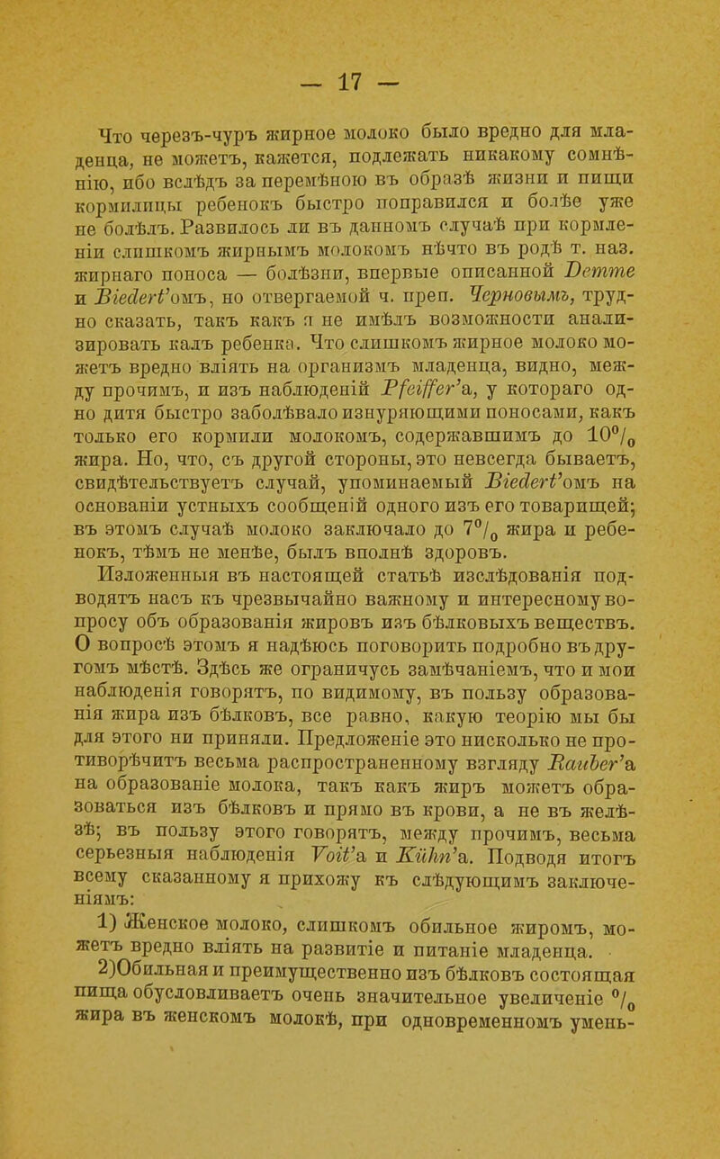 Что черезъ-чуръ жирное молоко было вредно для мла- денца, не можетъ, кажется, подлежать никакому сомнѣ- иію, ибо вслѣдъ за перемѣною въ образѣ жизни и пищи кормилицы ребенокъ быстро поправился и болѣе уже не болѣдъ. Развилось ли въ данномъ случаѣ при кормле- ніп слпшкомъ жирнымъ молокомъ нѣчто въ родѣ т. наз. жирнаго поноса — болѣзнп, впервые описанной Ветте и ВіесІегі'оыъ, но отвергаемой ч. преп. Черновымъ, труд- но сказать, такъ какъ п не имѣлъ возможности анали- зировать калъ ребенко. Что слишкомъ жирное молоко мо- жетъ вредно вліять на организмъ младенца, видно, меж- ду прочимъ, и изъ наблюденій Р/еі/7ег'а, у котораго од- но дитя быстро заболѣвало изнуряющими поносами, какъ только его кормили молокомъ, содержавшимъ до 10°/о жира. Но, что, съ другой стороны, это невсегда бываетъ, свидѣтельствуетъ случай, упоминаемый ѣгейегѴожъ на основаніи устныхъ сообщеній одного изъ его товарищей; въ этомъ случаѣ молоко заключало до 7°/0 жира и ребе- нокъ, тѣмъ не менѣе, былъ вполнѣ здоровъ. Изложенный въ настоящей статьѣ изслѣдованія под- водятъ насъ къ чрезвычайно важному и интересному во- просу объ образованія жировъ изъ бѣлковыхъ веществъ. О вопросѣ этомъ я надѣюсь поговорить подробно въдру- гомъ мѣстѣ. Здѣсь же ограничусь замѣчаніемъ, что и мои наблюденія говорятъ, по видимому, въ пользу образова- нія жира изъ бѣдковъ, все равно, какую теорію мы бы для этого ни приняли. Предложеніе это нисколько не про- тиворѣчитъ весьма распространенному взгляду ВаиЪег'в, на образованіе молока, такъ какъ жиръ можетъ обра- зоваться изъ бѣлковъ и прямо въ крови, а не въ желѣ- зѣ; въ пользу этого говорятъ, между прочимъ, весьма серьезный наблюденія Той'а и КйЫ'а. Подводя итогъ всему сказанному я прихожу къ слѣдующимъ заключе- ніямъ: 1) Женское молоко, слишкомъ обильное жиромъ, мо- жетъ вредно вліять на развитіе и питаніе младенца. 2) Обильная и преимущественно изъ бѣлковъ состоящая пища обусловливаетъ очень значительное увеличеніе °/0 жира въ женскомъ молокѣ, при одновременномъ умеиь-