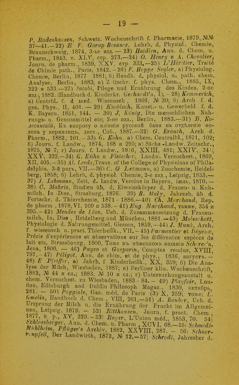 Р ВаЗепкаизеп, ?сЬѵѵеіг. ѴѴосЬеизсЬгіГЬ Г. РЬагтасіе, 1879, №№ 37—41.-22) Е Р. Ѳогир-Везапгг, ЬеЬгЪ. й. РЬузіоІ. Сііетіе, ВгаипзсЬ^ѵеій, 1874, 3-ье изд. — 23) ДаШеп, Агт. й. СЬет. и. РЬагт., 1843, т. ХЬѴ, стр. 273.—24) О. Лепгц и А. СкеѵаМег, Лоигп. йе рЬагт., 1839, XXV, стр. 333,—25) Ь'НёгШег, Тгаііё сіе СЬітіе раіЬ., Рагіз, 1842.-26) Р. Цорре 8еуІсг, а)РЬузіо1од. СЬетіе, Вегііп, 1877 1881; б) НашІЬ. й. рЬузіоІ. и. раіЬ. сЬет. Апаіузе, Вегііп, 1883; в) 2 ІІзсЬг. Г. рЬуз. СЬет., 1885, IX, 222 и 533.—27) .'асоЫ, ГДе&ѳ ипй ЕгпаЬгип§ йез Кіпйез, 2-ое изд ; 1882. (НапйЪисЬ й. Кіпйегкг. (ІегкагДГя, I). - 28) КеттегісЬ, а) СепігЫ. і. й іпей. АУіззеизсЬ , 1866, № 30; б) АгсЬ і. д.. дез. РЬуз., И, 401. — 29) КппЫоск, Кипа*.- и. <іе\ѵегЬеЫ. Г. <1. К. Вауегп, 1851, 144. — 30) ^. Ііопгд, Т>іе тепзсЫісЬеп БаЬ- гип^з- и. ОепиззтіМеІ еіс; 2-ое изд., Вегііп, 1883.—31) В. Ко- лесинскШ) Къ вопросу о вліяніи русской бани на отдѣленіе мо- лока у кормплицъ, дисс, Спб., 1887.—32) О. КгаисЪ, АгсЬ. а*. РЬагт., 1882, 101.-33) С. Кикп. а) СЬет. СѳпѣгаІЫ., 1871, 102; б) Лоигп. I Ьапйѵѵ., 1874, 168 и 295; в) ЗасЬз-Ь.апй^. 2еіЬзсЬг., 1875, № 7; г) Лит. I ЬаисЬѵ., 1876, ХХШ, 481; XXIV, 34!; ХХУ, 332.—34) 6. Кйкп и Еіеізскгг, ЬапсЬѵ. ѴегзисЬззЦ 1869, ХП, 405.-35) АІ. />ей.у,Тгапз. оГіЬе Соііеде оГРЬузісіапз оГРЫІа- йеІрЫа, 3-й рядъ, VII.—36*1 С. Ѳ Ьеіппапп, а) 2оосЬетіе, НеШеІ- Ьегд, 1858; б) ЬеЬгЬ. Л. рЬузіоІ. СЬетіе, 2-е изд., Ьеіргі^, 1853.— 37) 7. іейякмт,. 2еіЬ. <3. Іапйѵѵ. Ѵегеіиз іп Вауегп, іюль, 1870.— 38) С. Макгіз, ЗЬшІіеп йЬ. сі. ЕЬѵеіззкбгрег й. Егаиеп- и. КпЬ- тіІсЬ, Іп -Бізз., бігазЬиг^, 1876. 39) Я. Маіу, ЛаЬгезЪ. йЬ. й. РогізсЬг. й. ТЬіегсЬетіе, 1871-1886.—40) СП. МпгскапсІ, Вер. йе рЬагт , 1878, VI, 109 и 538. - 41) #«0. МагсЪапй, тамже, 354 и 395.-42) Мепйезйе І.ёоп, ГГеЬ, й. гизаттепзеЪгипд й. Ггаиеп- тіІсЬ, Іп. Ьізѳ , НеійеІЪег^ ипй МйисЬеи, 1881.—43; Моіезскоіі, РЬузіо1о§іе а. ШігипратіМеІ. (леззеп, 1859. —44) /. Мипк, АгсЬ. Г. тѵіззепзсЬ и. ргасі. ТЬіегЬеіІк., УП.-45) Рагтепііег еі Ііёуеих, Ргёсіз сГехрёгіепсез еі оЪзегѵаІіопз ѳиг Іез йіпегепіез еарёсеэ йе ІаіЬ еіс. ЗітаззЪопгд, 1800. Тоже въ нѣмецкомъ изданіи 8ск<геі 'а, Лепа, 1800. — 46) Рауеп еі Ѳазрагіп, Сотріеэ гепйиз, ХУШ, 797.- 47) ІЧІідоі, Апп. йе сЬіт. еі йе рЬуз., 1836, августъ.— 48) Е Р[ефг, а) ЛаЬгЪ. і КіпйегЬеіІк., XX, 359; б) Біе Апа- Іузе йег МіІсЬ, ѴѴіезЪайеп, 1887; в) Вегііиег кііи. ѴѴосЬеизсЬгіГЬ 1882, № 44 и сл.; 1883, № 10 и сл.; г) ИпѣегзисЬииезапзіаП и. сЬет. ѴегзисЬззі. ги ѴѴіезЬайеп, 1883- 84.- 49) Ріафіг. Ьоп- Йоп, ЕйіпЬигеЬ апй ПиЫіп РЬПозорЬ Ма^аг., 1830, октябрь 281. - 50) Роддіаіе, ваг. іпёй. йѳ Рагів (3) X, 259; тоже: I. Отеігп, НапйЪисЬ й. СЬет , УШ, 261.-51) А. ІІаиЬіг, ИеЬ. й. т-зргипя йег ШсЬ и. Йіѳ ЕтаЬгип^ йег ЕгисЬЬ іт АІЬетеі- пвп, Ьеіргі^ 1879. - 52) Вііікаѵзеп, Лоигп. і. ргасѣ. СЬет , 1I,' \ Рм 329-~53) -Во</ег, ЬЧТпіоп тёб., 1853,70. 54 ^МомЪегдег, Апп й СЬет. и. РЬагт , Х(Ж, 68.-55. 8(ПтШ- МѵМЫт РПидег^ АгсЬіѵ, 1882, ХХѴШ, 287. - 56) 8скпот- ГІПрІегІ, Бег ЬапйтПЬ, 1872, № 12.-57) 8скгосІІ, ЛаЬгѳвЬвг А.