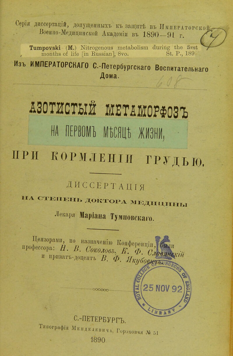 Сѳрія диссертацій, допущоіпшхъ къ защитѣ въ Императором Воѳнііо-МрдицііиссоГі Акадоміи въ 1890 — 91 г. Тшпроѵзкі (М.) №іго§епоиз теЬаЬоІізт сіигіп^ іЬе йѵчѣ ч топіЬб оі Ше [іп Киззіап], 8ѵо. 8ѣ. Р., 189 Изъ ИМПЕРАТОРСКАГО С.-Петербургскаго Воспитательн Дома. аго АЗОТИСТЫЙ МЕШОРФОЗЪ ПРИ кормленіи грудью, ДИССЕРТАЦІЯ на ст*л№нь доктора мЕДИдаы Лекаря Маріана Тршовскаго. 2шГия ѵтчѳнію к^рЧш!і рессора. Ы. В. Соколом. К. л /гІЖ РО-г-ир,; а. Д. . ѴОКОЛОв*, ІГ. ф. оШ И приватъ.доцентъ В. Ф. Якубо оооооо С-ПЕТЕРБУРГЪ. Типографія МендЕ«ВИчА] г Р'Хончя № 51 1890.