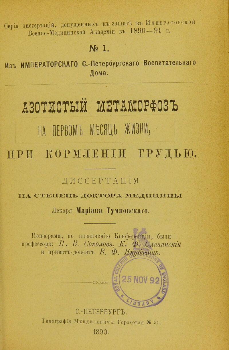 Оврія диссерташ*, допущѳнныхъ къ защитѣ въ Императоров Воепио-Медиципекой Акадвміи въ 1890—91 г. № 1. Изъ ИМПЕРАТОРСКАГО С.-Петербургскаго Воспитательнаго Дома. АЗОТИСТЫЙ ШШШОРФОЗЪ НА ПРИ КОРМЛЕНІИ ГРУДЬЮ. ДИССЕРТАЦІЯ НА СТЕПЕНЬ ДОКТОРА МЕДИЦИНЫ Лекаря Мапіана Тушювскаго. Цензорами, по назначѳнію Копферепціи, были профессора: Ѣ. В. Соколову ІГ. М^авлнскш и ириватъ-доцентъ В. Ф. Якуьовичъ. СОГ.ООС С.-ПЕТЕРБУРГЪ. Тииографія Мкндклквичл, Гороховая № 51, 1890.