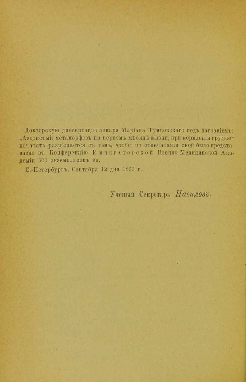 Докторскую диссертацію лекаря Маріава Тумповекаго подъ заглавіемъ: „Азотистый мстаморфозъ на первомъ мѣсяцѣ жизни, яри кормленіи грудью печатать разрешается съ тѣмъ, чтобы тго отпечатаиіи оной было предста- влено въ Конференцію Ими е р а т о р с к о й Военно-Медицинской Ака- деміи 500 экземпляров!, ея. С.-Петербурп., Сентября 12 дня 1890 г. Ученый Секретарь Наснловъ.