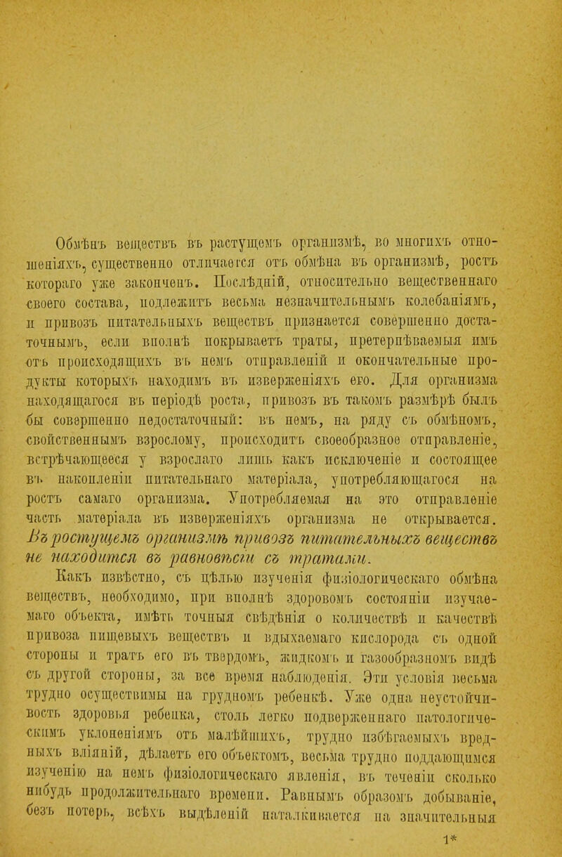 Обмѣнъ веществъ въ растущѳмъ органпзмѣ, во многвхъ отно- шѳніяхъ, существенно отличается отъ обмѣна въ организмѣ, ростъ котораго уже закончѳнъ. Послѣдній, относительно вещественнаго своего состава, иодлежитъ весьма незначительными колебаніямъ, и привозъ питательиыхъ веществъ признается совершенно доста- точнымъ, если віюлнѣ покрываетъ траты, претерпѣваѳмыя имъ оть происходя щдхъ въ немъ отнравленій и окончательные про- дукты которыхъ находимъ въ извержѳніяхъ его. Для организма находящегося въ періодѣ роста, привозъ въ такомъ размѣрѣ былъ бы совершенно недостаточный: въ немъ, на ряду съ обмѣномъ, свойственным!» взрослому, происходить своеобразное отправленіе, встрѣчающееся у взрослаго лишь какъ исключепіе и состоящее въ пакоплепіи питатѳльнаго матѳріала, унотребляющагося на ростъ самаго организма. Употребляемая на это отправленіе часть матѳріала въ извѳрженіяхъ организма не открывается. Въростущемъ организмѣ привозъ питательныхъ веществъ не находится въ равновѣст съ тратами. Какъ извѣстно, съ цѣлыо изучепія фи;иологическаго обмѣна веществъ, необходимо, при вполнѣ здоровомъ состояпіи изучае- мая объекта, имѣть точпыя свѣдѣнія о количествѣ и качествѣ привоза ниш,евыхъ веществъ и вдыхаемаго кислорода съ одной стороны п трать его вь твердомь, жидкомъ и газообразном!» видѣ съ другой стороны, за все время наблюдѳнія. Эти условія весьма трудно осуществимы па грудномъ ребенкѣ. Уже одна неустойчи- вость здоровья ребенка, столь легко подвержен наго патологиче- скимъ уклонѳніямъ отъ малѣйшихъ, трудно избѣгаемыхъ врѳд- ныхъ влілній, дѣлаетъ его объектомъ, весьма трудно поддающимся п.чучепію на немъ физіологическаго явленія, въ течѳніп сколько нибудь продолжительная времени. Равнымъ образомъ добываніе, безъ потерь, всѣхъ выдѣлепііі наталкивается на значительный