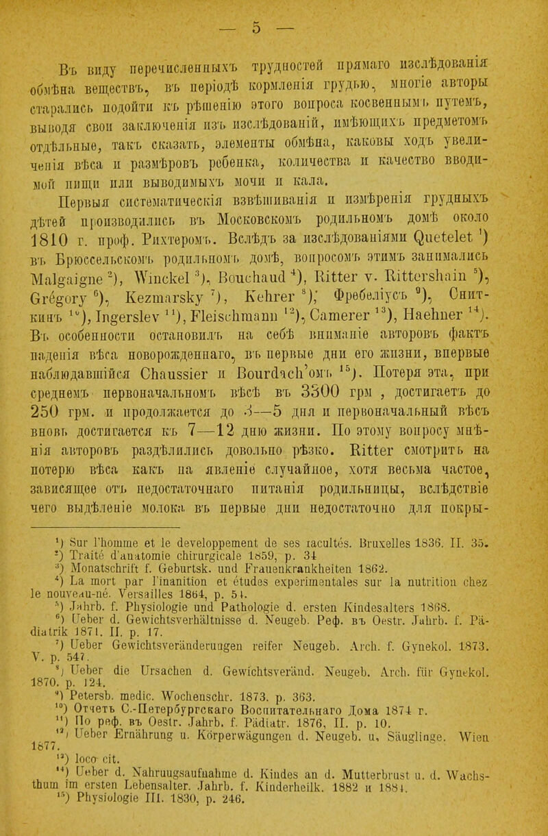 Въ виду пѳречисленныхъ трудностей ирямаго изслѣдованія об.мѣна вѳщеетвъ, въ пѳріодѣ кормлслія грудью, миогіѳ авторы старались иодойти къ рѣшенію этого вопроса косвенным!» путемъ, выводя свои заключения изъ изслѣдованій, имѣющахъ предметомъ отдѣлыіыѳ, такъ сказать, элементы обмѣна, каковы ходъ увели- чен ія вѣса и размѣровъ ребенка, количества и качество вводи- мни нищи пли выводимыхъ мочи и кала. Первыя систематическія взвѣшиванія и измѣренія грудныхъ дѣтей производились въ Московскомъ родильномъ домѣ около 1810 г. проф. Рпхтеромъ. Вслѣдъ за изслѣдовапіями ^иеѣе1е1: ') въ Брюссельском'!, родильномъ домѣ, вонросомъ этимъ занимались Ма1§аі§пе 2), >ѴшскеГ!), Воиспаий4), ВіПег ѵ. ЙЩегвЪат 5), 6г<%огу °), Кегтагзку7), КеЪгег 8); Фрѳбеліусъ °), Снпт- кинъ Іп§егз1еѵ п), Иеізсіігаапи ,2), Сатегег 13), Наеішег ,4;. Въ особенности остановись на себѣ внимапіѳ авторовъ фактъ паденія вѣса новорожденна™, въ первые дни его жизни, впервые наблюдавшійся СЬаиззіег и ВоигсксЬ'омъ 15). Потеря эта, при среднемъ первоначальномъ вѣсѣ въ 3300 грм , достигаетъ до 250 грм. и продолжается до -і—5 дня и первоначальный вѣсъ вновь достигается къ 7—12 дню жизни. По этому вопросу мнѣ- нія авторовъ раздѣлились довольно рѣзко. КіМег смотрить на потерю вѣса какъ па явлепіе случайное, хотя весьма частое, зависящее отъ педостаточнаго питанія родильницы, вслѣдствіе чего выдѣленіе молока въ первые дни недостаточно для покры- ') 8иг Гпошше еі 1е аеѵеіорретепі йе зез іасиНёз. ІЗітеІІез 1836. П. 35. !) ТгаііГ; (1'аиаіотіе сЬігиг^ісаІе 1«59, р. 34 а) МопаІзсЬгіІі і. ОеЬигІзк. ипсі РгаиепкмпкЬеиеп 1862. *) Ьа тогі раг ГіпапШоп еі; ёіиаез ехрзгітепііаіез зиг 1а пиігіііоіі сііея 1е поиѵеаи-пё. ѴегзаіІІез 1864, р. 51. ■'') .ІяЬгЬ. Г. РЬузіоІо&іе ипй РаіЬоІо^іе <і. егзіеп Кіікіезаііегз 1868. б) ІІеЬег (і. СгеѵѵісЫзѵеіѣаІШіззе й. Меи§еЪ. Реф. въ Оезіг. ЛиІігЬ. Г. Ра- діаігік 1871. II. р. 17. ') ІГеЬег ОеѵѵісЫзѵегапсІешагеп геііег ЫеидеЬ. Агсй. Г. ОупекоІ. 1873. V. р. 547. чі ІІеЬег (Ііс ІІгзасЬеп <1. ОешсЬізѵегапіі. КеиееЪ. Алтіі. Шг Оуіикоі. 1870. р. !24. *) РеІегзЬ. тесііс. ѴѴосІіепзсІіг. 1873. р. 363. ,0) Отчеть С.-Петербургскаго Воспитательна™ Дома 1871 г. ) По реф. въ Оезіг. .ІаЬгЬ. Г. РаЛіаІг. 1876, И. р. 10. і ИеЬег Егп'апгип§ и- Когреѵ\ѵа§ип§еп й. ЯеидеЪ. и, Ваияііпке. \Ѵіеи 1877. ,3) Іосо сіі. **) ІІеЪег (I. ХапгиивяаиГиаЬше іі. Кіиаез ап а. МииегЬшзі и. і. ѴѴасЬз- Шиш іт егзіеп ЬеЬепзаЦег. .ІаЬгЬ. I. Кіасіегііеіік. 1882 и 1881 ,6) Р1іузіо1о§іе III. 1830, р. 246.