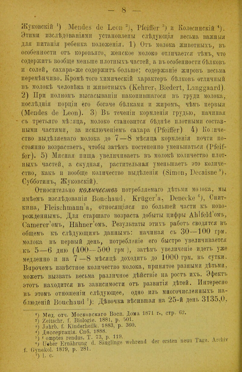 Жуковскій •) .Мепсіез сіе Ьесш % РІеШег я) й* Колѳсинскій 4). Этими изслѣдованілми устаиовлепы слѣдующія весьма важныя для питанія ребенка ноложенія. 1) Отъ молока животныхъ, въ особенности отъ коровьяго, женское молоко отличается тѣмъ, что содержите вообще меньше плотныхъ частей, а въ особенности бѣлковъ и солей, сахара-же содержитъ больше; содѳржаніе жировъ весьма нѳрѳмѣнчиво. Кромѣ того химичѳскій характоръ бѣлкоіѵь отличный въ молокѣ человѣка и животныхъ (КеЬгег, Віесіегі., Ьап§§ааг(і). 2) При полномъ высасываніп накопившаяся въ груди молока, нослѣднія порціи его богаче бѣлкамн и жнромъ, чѣмъ первыя (Мешіез сіе Ьеоп). 3) Въ течѳніи кормлѳаія грудью, начиная - съ третьяго мѣ:яца, молоко становится бѣднѣѳ плотными состав- ными частями, за исключѳніѳмъ сахара (Р&іЙег) 4) Количе- ство выдѣляемаго молока до 7—8 мѣсяца кормленія почти по- стоянно возрастаете, чтобы затѣмъ постепенно уменьшаться (РГеіГ- іег). 5) Мясная пища увеличиваете въ молокѣ количество плот- иыхъ частей, а скудная, растительная уменьшаете это количе- ство, какъ и вообще количество выдѣленія (8ішов, Бесаівпе *), Субботинъ, Жуковскій). Относительно количеств» потребляемая дѣтьми мошка, мы нмѣемъ изслѣдованія Воисііаисі, Кгй^ег'а, Беиеске °), Снит- кина, Р1еІ8с1іташі'а, относящіяся по большей части къ ново- рождѳннымъ. Для старшаго возраста добыты цифры АЫ&И'омъ, Сатегег'омъ, НаЬпег'омъ. Результаты этихъ работе сводятся въ общемъ къ слѣдующимъ даннымъ: начиная съ 30—100 грм. молока въ первый депь, потрѳбленіѳ его быстро увеличивается къ 5—6 дню (400—500 грм ), затѣмъ увеличеніе идете уже медленно и на 7—8 мѣсядѣ доходить до 1000 грм. въ сутки. Вирочѳмъ извѣстноѳ количество молока, принятое разными дѣтьми, можете вызвать весьма различное дѣйствіе на росте ихъ. Эфектъ этотъ находится въ зависимости отъ развитія дѣтей. Интересно въ этомъ отношеніи слѣдующѳе, одао изъ многочислѳнныхъ на- блюдений Воисѣаигі7): Дѣвочка вѣсившая на 25-й день 3135,0, {) Мед. отч. Московскаго Восп. Дома 1871 г., стр. 62. !) /еіізсПг. і'. Віоіоеіе. 1881, р. 501. ■>) ЛаЬгЪ. I КіпсІѳгЬеіІк. 1883, р. 360. 4) Диссертація. Спб. 1888. I) ЖйЬѴЙ.^ «•*•«•* ]'. Ступѳкоі. 1879, р. '281. ') 1. с