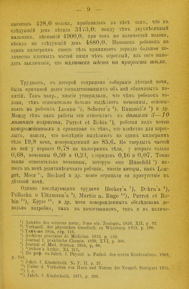 высосавъ 428,0 молока, прибавилась въ вѣсѣ такт., что въ слѣдующій день вѣсила 3173,0; между тѣмъ двухмѣсячный ыальчикъ, вѣсившій 4900,0, при томъ же количествѣ молока, вѣсилъ па слѣдующій день 4880,0. Накопецъ ребѳнокъ на бдинъ килотраммъ своего тѣла принимаѳтъ гораздо большее ко- личество нлотныхъ частей нищи чѣмъ взрослый, изъ сего выво- дятъ заключепіе, что излишек» идет» на прирост» тѣла. * Трудность, съ которой сопряжено собираніе дѣтской мочи, была иричиной долго господствовавшнхъ обь ней сбивчивыхъ по- нятій. Такъ напр., многіѳ утверждали, что чѣмъ ребенокъ мо- ложе, тѣмъ относительно больше выдѣляетъ мочевины, основы- ваясь на работахъ Ьесаіш *), 8с1іегег'а 2), ВиттеГя 3) и др. Между тѣмъ какъ работы эти относились къ дѣтям» 8—10 лѣтняго возраста, Раггоі еі КоЪіп 4), работая падъ мочѳю новорожденныхь и сравнивая съ тѣмъ, что нзвѣстно для взрос- лыхъ, нашли, что послѣдніе выдѣляютъ па одинъ килограммъ тѣла 19,8 мочи, новорожденный же 85,6. Но твѳрдыхъ частей въ ней у пѳрваго 0,78 па килограммъ тѣла, у втораго только 0,6.8, мочевины 0,50 и 0,23, хлоридовъ 0,16 и 0,07. Точно также относительно мочевины, которую еще НііпеіеМ 5) на- шелъ въ мочѣ дѳвятимѣсячняго ребенка, многіѳ авторы, какъ Ьоп- §еі, Моог6/1, Весіапі и др. вовсе отрицали ея присутствие въ дѣтской мочѣ. Однако послѣдующими трудами Нескег'а 7), Бокгп'а 8), Роііаска и Шгшапп'а °), Магііп и. Ии§е ,0), Раггоі еі Ео- Ъіп ), Крузэ 12> и др. моча новорождѳпныхъ обслѣдована до- вольно подробно, какъ въ качественному такъ и въ количе- ') Лппаіез сіез зсіепсез паіиг. 2-те зёг. 7оо]о§іе. 1839, XII, р. 92. ) Ѵегііаініі. сіег рЬузізсЬеп &езе]]зс1і. т ѴѴііггЬигё. 1852, р. 180. 3) Іамъ-же 1854, стр. 116. ') ЛгсЬіѵез дёпёгаіез (Іе Мёсіісіпе- 1876, р. 129. *) .Іоигпаі Г. ргакіізсііе Сііегаіе. 1839, XVI, р. 306. 6) Лоигпаі о! Месі. Зсіепсе. 1855, р. 88. '.) V ігс1ю\ѵз АгсЬдѵ. XI, 217. Ч По реф. пъ.ІаЬгЬ. Г. РЬузіоІ и. РаШоІ. (Іез егзіеп КЫезаПегз. 1868, ') ЗлЬгЬ. Г. Кііиіегіісіік. N. К. II, р. 27. °) ІТеЬег а. Ѵегііаііеп ѵои Нага ипсі Хіегеи сіег Хои^сЬ. ЗиШуаіЧ 1875. ) I. с. '-) .ІаІігЬ. Г. КЫегаеПк. 1877, р. 393.