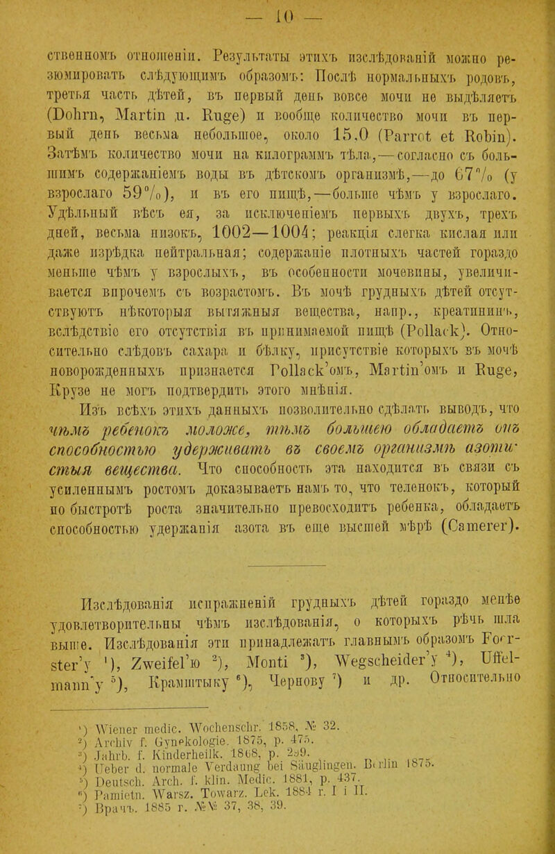 етвѳнномъ отнолівніи. Результаты этихъ изслѣдованій можно ре- зюмировать слѣдующимъ образомъ: Поелѣ нбрмальныхъ родовъ, третья часть дѣтей, въ первый день вовсе мочи не выдѣляетъ (БоЪгп, Магііп д. Ки§е) и вообще количество мочи въ пер- вый депь весьма небольшое, около 15,0 (Рагго* еі КоЪіп). Затѣмъ количество мочи на килограммъ тѣла,—согласно съ боль- шимъ содѳржаніемъ воды въ дѣтскомъ организмѣ,—до 67% (у взрослаго 59%), и въ его пищѣ,—больше чѣмъ у взрослаго. Удѣлыіый вѣсъ ея, за исключепіемъ первыхъ двухъ, трехъ дней, весьма низокъ, 1002—1004; реакція слегка кислая или даже изрѣдка нейтральная; содержание плотпыхъ частей гораздо меньше чѣмъ у взрослыхъ, въ особенности мочевины, увеличи- вается впрочемъ съ возрастомъ. Въ мочѣ грудныхъ дѣтей отсут- ствуют нѣкоторыя вытяжныя вещества, напр., креатининъ, вслѣдствіо его отсутствія въ принимаемой пищѣ (РоПаск). Отно- сительно слѣдовъ сахара и бѣлку, нрисутствіе которыхъ въ мочѣ новорождепныхъ признается РоПаск'омъ, МагШ'омъ и Еи§е, Крузѳ не могъ подтвердить этого мнѣпія. Из'ъ всѣхъ этихъ данпыхъ позволительно сдѣлать выводъ, что чѣмъ ребенокъ моложе, тѣмъ большею обладаешь от способностью удерживать въ своемъ оргашізмѣ азоти- стым вещества. Что способность эта находится въ связи съ усиленнымъ ростомъ доказываетъ намъ то, что теленокъ, который по быстротѣ роста значительно превосходить ребенка, обладаетъ способностью удержапія азота въ еще высшей мѣрѣ (Сатегег). Изслѣдованія исиражпеній грудныхъ дѣтей гораздо менѣѳ удовлетворительны чѣмъ изслѣдованія, о которыхъ рѣчь шла выше. Изслѣдоваиія эти принадлежать главнымъ образомъ БѴг- §іег'у '), 2ѵеі&Гю 2), Мопіі 3), ^еевсЬеійегу 4), ІШ- шашГу 5), Крамштыку 6), Чернову 7) и др. Относительно V) ѴѴіепег гшчііс. \ѴосЬеп5сЬг, 1858, № 32. 2; АгсЬіѵ Г. (іупркоіодіе. 1875, р. 47л. ■■) ЛнЬгЪ. Г. КіінІегЬеіІк. 1868, р. 2д9. 4 ПьЪег іі. погтаіс Ѵегйаітд Ьеі баіідітдеп. Шиш 187. ь) БеиѣзсЬ. АгсЬ. і. кііп. Мсчііе. 1881, р. 437 ) Рашіейі. ДѴаг&2. Тотагг. Ъек. 1884 г. I і П. -■) Врач.,. 1885 г. №М 37, 38; 39.