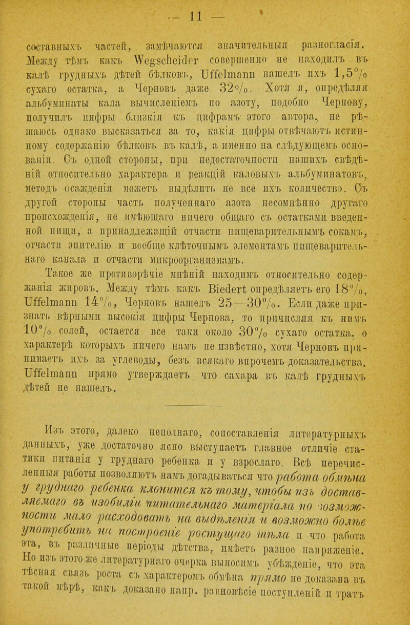 составных^ частей, замечаются значительная разногласия. Между тѣмъ какъ \Ѵе§'зс1іеісІРГ совершенно не паходилъ въ калѣ грудныхъ дѣтей бѣлковт., ШТеІтаіш нашелъ ихъ 1,5°/о сухаго остатка, а Черповъ даже 32%. Хотя я, оиредѣляя альбуминаты кала вычпслѳпіемъ по азоту, подобно Чернову, получилъ цифры близкія къ пифрамъ этого автора, не ре- шаюсь однако высказаться за то, какія цифры отвѣчаютъ истин- ному содержанію бѣлковъ въ калѣ, а имен по на слѣдующемъ осио- вапіп. Съ одной стороны, при недостаточности нашихъ свѣдѣ- ній относительно характера и реакцій каловыхъ альбуминатовъ, методъ осажденія можетъ выдѣлить не все ихъ количеств). Съ другой стороны часть иолученнаго азота несомнѣнно другаго происхождения, не имѣющаго ничего общаго съ остатками введен- ной пищи, а принадлежащей отчасти пищѳваритѳльпымъ сокамъ, отчасти эпителію и вообще клѣточнымъ элемептамъ иищѳваритель- наго канала и отчасти микроорганизмамъ. Такое же противорѣчіе мнѣній находимъ относительно содер- жанья жировъ. Между тѣмъ какъ Віеоіегі опредѣляетъ его 18%, Ш&ітапп 14%, Черновъ нашелъ 25—30%. Если даже при- знать вѣриыми высокія цифры Чернова, то причисляя къ нимъ 10°/о солей, остается все таки около 30% сухаго остатка, о характерѣ которыхъ ничего намъ не извѣстно, хотя Черновъ при- нимаешь ихъ за углеводы, безъ всякаго впрочѳмъ доказательства. ШГеІпшт прямо утворждаѳтъ что сахара въ калѣ грудныхъ дѣтей не нашелъ. Изъ этого, далеко неполнаго, сопоставленія литературныхъ данныхъ, уже достаточно ясно выступаетъ главное отличіѳ ста- тики питанія у груднаго ребенка и у взрослаго. Всѣ пѳречнс- ленныя работы позволяютъ намъ догадываться что работа обмѣпа у груднаго ребенка клонится къ тому, чтобы пзь достав- ляемаго въ изобиліи гштательнаго матергала по юзмож- ности мало расходовать па видѣлепт и возможно болѣе употребить па построены ростущто тѣла и что работа эта, въ различные періоды дѣтства, ішѣетъ разное паиряженіе. Но изъ этого же литературная очерка выносимъ убѣждепіе, что эта тѣсная связь роста съ Характеров обыѣна прямо пе доказана въ такой мѣрѣ, какъ доказано напр. равжовѣсіѳ поступле-ній и трать