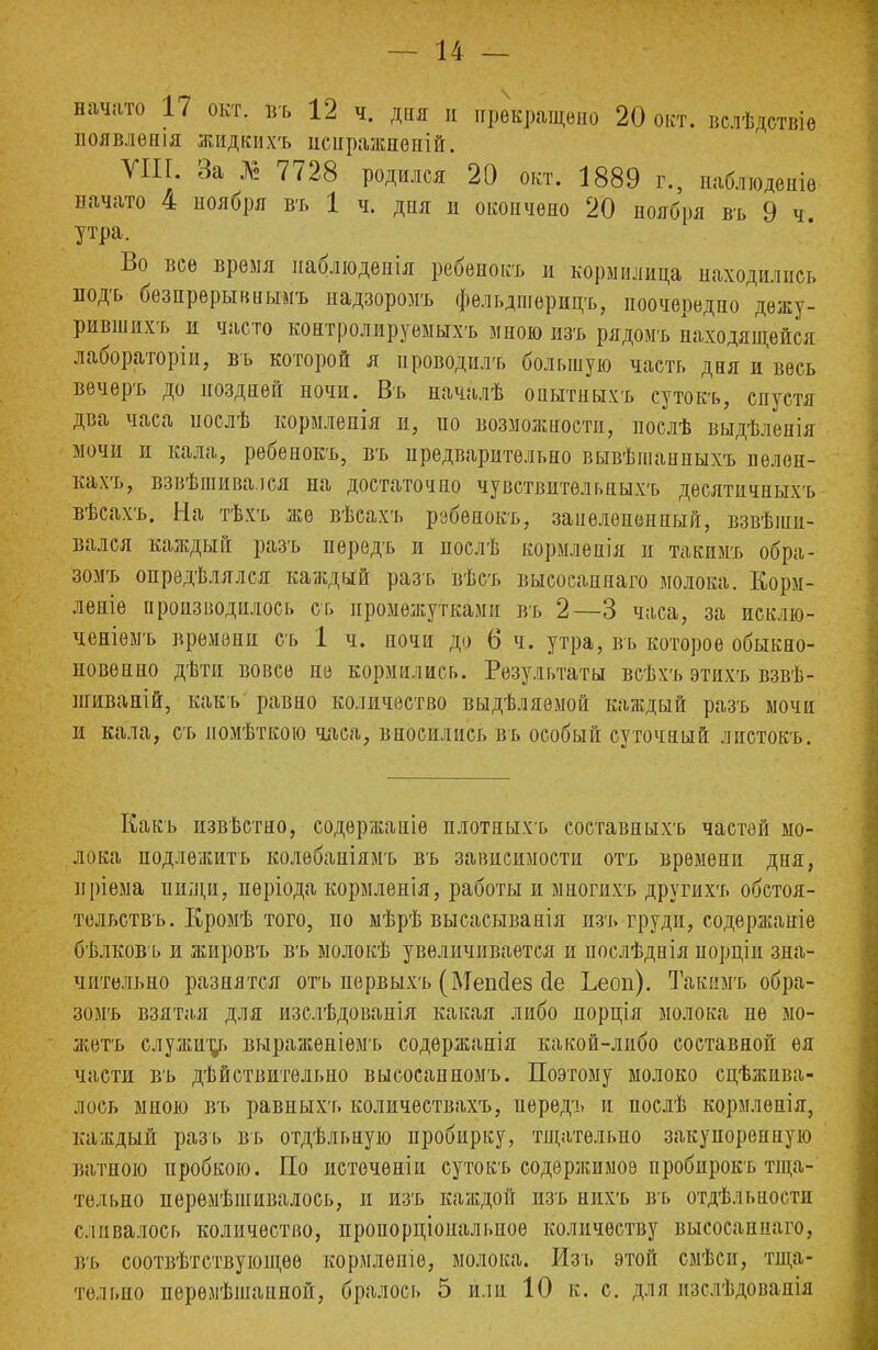 начато 17 окт. въ 12 ч. дня и прекращено 20 окт. вслѣдетвіѳ появлѳшя жидкихъ нсиражненій. VIII. За № 7728 родился 20 окт. 1889 г., наблюдете начато 4 ноября въ 1 ч. дня и окончено 20 ноября въ 9 ч утра. Во все время наблюденія ребенокъ и кормилица находились подъ бѳзпрѳрывныиъ надзоромъ фельдшѳрицъ, поочередно дѳжу- рившихъ и часто контролируемыхъ мною изъ рядомъ находящейся лабораторіи, въ которой я проводилъ большую часть дня и весь вѳчеръ до поздней ночи. Въ началѣ онытныхъ сутокъ, спустя два часа іюслѣ кормленія и, по возможности, нослѣ выдѣленія мочи и кала, ребенокъ, въ предварительно вывѣшанпыхъ нелен- кахъ, взвѣшива.іся на достаточно чувствительныхъ дѳсятичныхъ вѣсахъ. На тѣхъ же вѣсахъ ребенокъ, занелеиенный, взвѣіни- вался каждый разъ передъ и послѣ кормлепія и такимъ обра- зомъ опрѳдѣлялся каждый разъ вѣсъ высосаннаго молока. Корм- лете производилось съ промежутками въ 2—3 часа, за исклю- ченіемъ времени съ 1 ч. ночи до б ч. утра, въ которое обык- новенно дѣти вовсе не кормились. Результаты всѣхъ этихъ взвѣ- шиваній, какъ равно количество выдѣляѳмой каждый разъ мочи и кала, съ помѣткою часа, вносились въ особый суточный листокъ. Какъ известно, содѳржаніѳ плотныхъ составныхъ частей мо- лока подложить колѳбаніямъ въ зависимости отъ времени дня, нріема пищи, пѳріода кормленія, работы и миогихъ другихъ обстоя- тельства Кромѣ того, но мѣрѣ высасыванія изъ груди, содержаніе бѣлковъ и жировъ въ молокѣ увеличивается и послѣднія порціп зна- чительно разнятся отъ первыхъ (Меікіез йе Ьеоп). Такимъ обра- зомъ взятая для изслѣдовапія какая либо яорція молока не мо- жетъ служит^ выраженіемъ содержанія какой-либо составной ея части въ дѣйствительно высосанномъ. Поэтому молоко сцѣжива- лось мною въ равныхт. количествахъ, передъ и послѣ кормлѳнія, каждый разъ въ отдѣльную пробирку, тщательно закупоренную ватною пробкою. По истечѳніи сутокъ содержимое пробирокъ тща- тельно нерѳмѣшивалось, и изъ каждой изъ нихъ въ отдѣльности сливалось количество, пропорціональпое количеству высосаннаго, въ соотвѣтствующѳѳ кормлѳпіѳ, молока. Изъ этой смѣсн, тща- тельно перѳлѣшанной, бралось 5 или 10 к. с. для изслѣдовапія