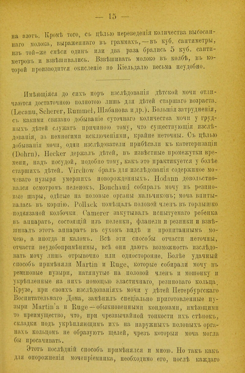 на азогь Вройѣ того, съ цѣлг.ю перѳведеііія количества выеосан- наго молока, выражѳннато въ граммахъ,—въ куб. сантиметры, изъ той-же смѣси одинъ или два раза брались 5 куб. саити- ыетровъ и взвѣпіивалнсь. Взвѣшивать молоко въ колбѣ, въ ко- торой производится окиеленіе по Кіельдалю весьма неудобно. Имѣющіяся до сихъ поръ изслѣдованія дѣтской мочи отли- чаются достаточною полнотою лишь для дѣтей старінаго возраста. (Ьесаіш, 8спегег, Вшшгіеі, Шабанова и др.). Большія затруднѳнія, ст. какими связано добываніе суточнаго количества мочи у груд- ныхъ дѣтѳй служатъ иричиною тому, что сущѳствующія изслѣ- дованія, за немногими исключеніями, крайне неточны. Съ цѣлыо добывапія мочи, один изслѣдователи прибѣгали къ катетеризаціи (Бопгп), Нескег держалъ дѣтей, въ извѣстяыѳ промежутки вре- мени, надъ посудой, подобно тому, какъ это практикуется у болѣе старшнхъ дѣтей. Ѵігсііспѵ бралъ для изслѣдованія содержимое мо- чеваго пузыря умершихъ новороліденныхъ. Нооіапп довольство- вался осмотромъ пеленокь. Воисііаисі собиралъ мочу въ резино- вые шары, одѣтыѳ на половые органы мальчиковъ; моча впиты- валась въ кориію. Роііаск иомѣталъ половой члѳаъ въ горлышко нодвязаной колбочки. Оашегег закутывалъ испытуѳмаго ребенка въ аііпаратъ, состоящій изъ пелѳики, фланели и резинки и взвѣ- шивалъ этотъ аппаратъ въ сухомъ видѣ и нропитаннымъ мо- чею, а иногда и каломъ. Всѣ эти способы отчасти неточны, отчасти нѳудобопримѣннмы, всѣ они даютъ возможность изслѣдо- вать мочу лишь отрывочно или односторонне. Болѣе удачный способь примѣпяли Магііп и Ки^е, которые собирали мочу въ резиновые пузыри, натянутые на половой члепъ и мошоику и укрѣплепиые на пихъ помощью эластичнаго, резиноваго кольца. Крузе, при своихъ изслѣдованіяхъ мочи у дѣтей Петѳрбургскаго Воспитатольваго Дома, замѣнилъ специально приготовленные пу- зыри Магип'а и Ки»е— обыкновенными коидомами, имѣіощими то преимущество, что, при чрезвычайной тонкости ихъ стѣнокъ, складки нодъ укрѣнляющимъ ихъ на наружныхъ половыхъ орга- нах ь кольцомъ не образуют;, щелей, чрезъ который моча могла бы иросачивать. Этотъ послѣдній способъ примѣнялся и мною. Но такъ какъ для оиорожнепія мочоиріемпика, необходимо его, иослѣ каждаго