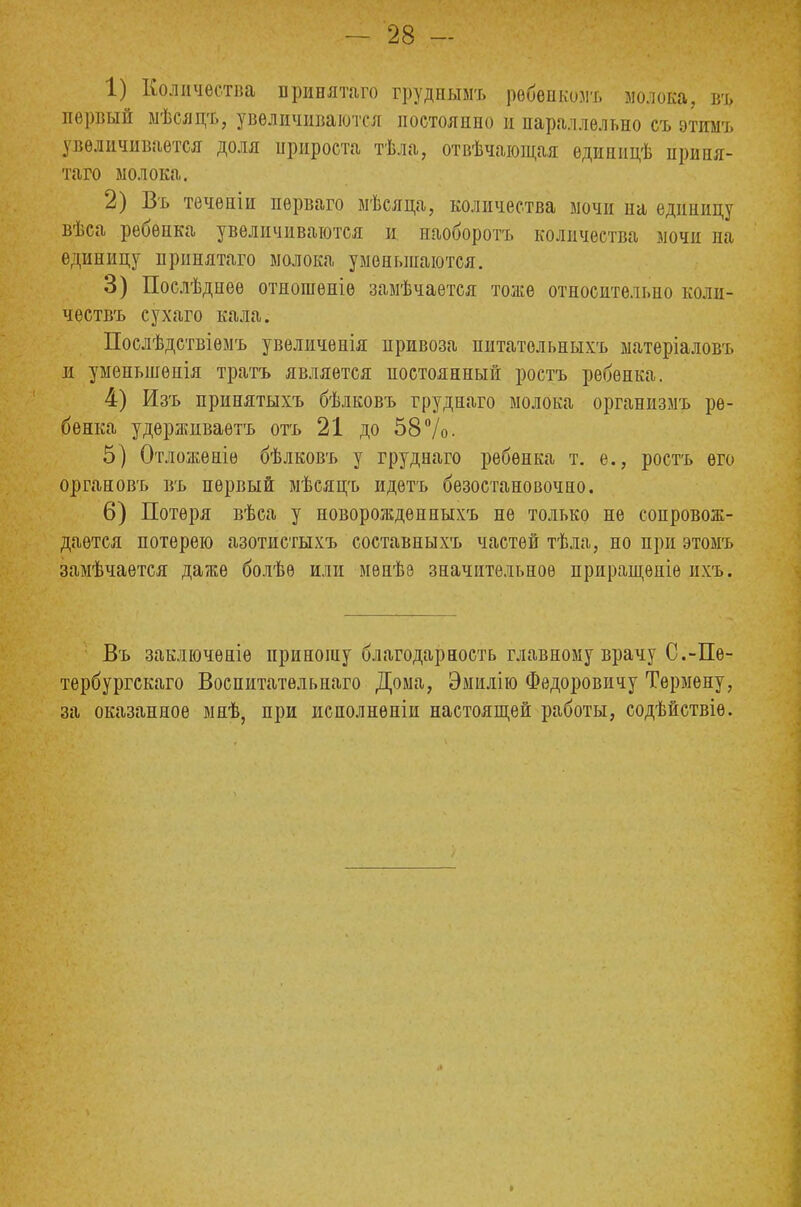1) Количества принятаго грудныыъ рѳбенкозіъ молока, въ, первый мѣсяцъ, увеличиваются постоянно и параллельно съ этимъ увеличивается доля прироста тѣла, отвечающая едиппцѣ ирипя- таго молока. 2) Въ течепіи нерваго мѣсяца, количества мочи па единицу вѣса ребенка увеличиваются и наоборотъ количества мочи на единицу принятаго молока уменьшаются. 3) Послѣднеѳ отношеніѳ замѣчается тоже относительно коли- чествъ сухаго кала. Послѣдствіѳмъ увеличѳнія привоза питательныхъ матеріаловъ и уменынѳнія трать является постоянный ростъ ребенка. 4) Изъ принятыхъ бѣлковъ груднаго молока организлъ ре- бенка удѳрживаѳтъ отъ 21 до 58 7о. 5) Отложѳніѳ бѣлковъ у груднаго ребенка т. е., ростъ его органовъ въ первый мѣсяцъ идетъ безостановочно. 6) Потеря вѣса у новорожденныхъ не только не сопровож- дается потерею азотистыхъ составныхъ частей тѣла, но при этомъ замѣчается даже болѣѳ или менѣз значительное приращѳніе пхъ. Въ заключѳніѳ приношу благодарность главному врачу С.-Пѳ- тербургскаго Воспитатѳльнаго Дома, Эмилію Федоровичу Термену, за оказанное мнѣ, при исполнены настоящей работы, содѣиствіѳ.