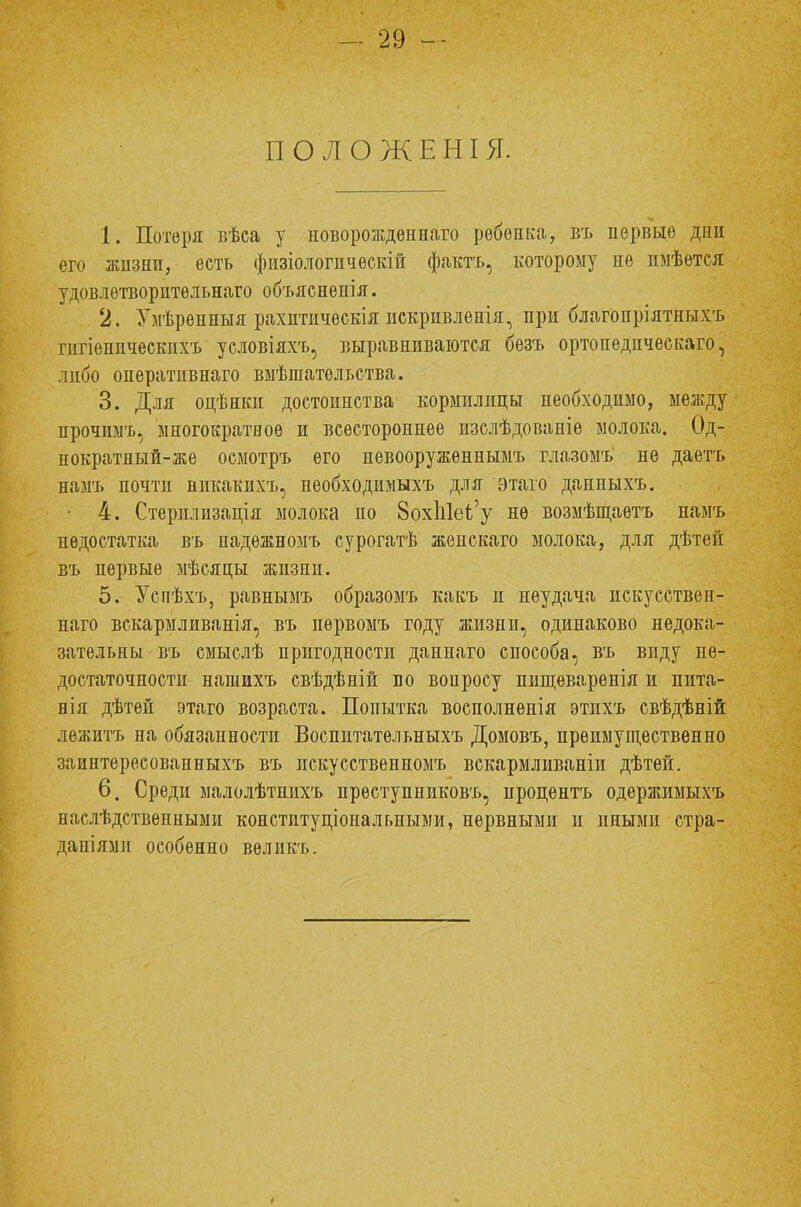 ПОЛОЖЕНІЯ. 1. Потеря вѣеа у новорожденная рѳбѳпка, въ первые дни его жизни, есть физіологическій фактъ, которому не имѣѳтся удовлетворительная объяснѳнія. 2. Умѣренныя рахитичѳскія искривленія, при благопріятныхъ гигіѳническихъ условіяхъ, выравниваются безъ ортопедическая, либо опѳративнаго вмѣшательетва. 3. Для оцѣнки достоинства кормилицы необходимо, между прочимъ, многократное и всестороннее изслѣдованіе молока. Од- нократный-же осмотръ его нѳвооруженнымъ глазомъ не даетъ намъ почти викакихъ, необходимыхъ для этаго данныхъ. • 4. Стерилизація молока по 8охЫеЬ'у не возмѣщаѳтъ намъ недостатка въ падежиомъ сурогатѣ жепскаго молока, для дѣтей въ первые мѣсяцы жизни. 5. Успѣхъ, равнымъ образомъ какъ и неудача искусствен- наго вскармливанія, въ пѳрвомъ году жизни, одинаково недока- зательны въ смыслѣ пригодности даннаго способа, въ виду не- достаточности нашихъ свѣдѣній по воиросу пищеваренія и пита- нія дѣтей этаго возраста. Попытка восполненія этихъ свѣдѣній лежитъ на обязанности Воспитательныхъ Домовъ, преимущественно заинтересованныхъ въ искусственномъ вскармливаніи дѣтѳй. 6. Среди малолѣтнихъ преступниковъ, ироцентъ одержимыхъ наслѣдственными конституциональными, нервными и иными стра- даніями особенно вѳликъ.