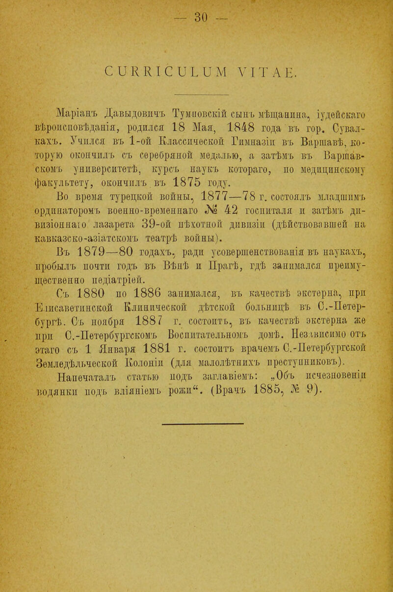 СІЖКІСиыЬМ ѴІТАЕ. Маріапъ Давыдовичъ Тумповскій сыпь мѣщанина, іудѳйскаго вѣроисновѣданія, родился 18 Мая, 1848 года въ гор. Сувал- кахъ. Учился въ 1-ой Классической Гиыназіи въ Варшавѣ, ко- торую окончилъ съ серебряной медалью, а затѣмъ въ Варшав- скомъ университѳтѣ, курсъ наукъ котораго, по медицинскому факультету, окончнлъ въ 1875 году. Во время турецкой войны, 1877—78 г. состоялъ младшимъ ордннаторомъ военно-врѳмѳннаго № 42 госпиталя и затѣмъ ди- визіониаю лазарета 39-ой пѣхотной дивизіи (дѣйствовавшей на кавказско-азіатскомъ тѳатрѣ войны). Въ 1879—80 годахъ, ради усовершенствованія въ наукахъ, пробылъ почти годъ въ Вѣнѣ и Прагѣ, гдѣ занимался преиму- ществен ао пѳдіатріей. Съ 1880 по 1886 занимался, въ качѳствѣ экстерна, при Е іисавѳтинской Клинической дѣтской больницѣ въ С.-Петер- бург. Съ ноября 1887 г. состоитъ, въ качествѣ экстерна же при С.-Пѳтербургскомъ Воспитательномъ домѣ. Независимо отъ этаго съ 1 Января 1881 г. состоитъ врачемъ С.-Петербургской Земледѣльческой Колоніи (для малолѣтнихъ преступниковъ). Напѳчаталъ статью нодъ заглавіемъ: „Объ исчезновеніи водянки подъ вліяніемъ рожи. (Брачъ 1885, № 9).
