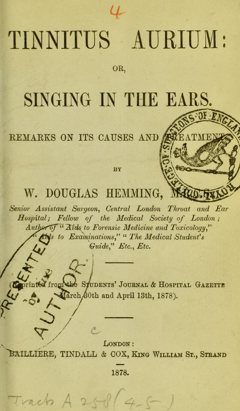 a TINNITUS AURIUM: OR, SINGING IN THE EARS. REMARKS ON ITS CAUSES AND jsr/. ft BY W. DOUGLAS HEMMING, Senior Assistant Surgeon, Central London Throat and Ear Hospital; Fellow of the Medical Society of London; AiUh&<of~u Aids to Forensic Medicine and Toxicology Ttfs to Examinations f “ The Medical Student’s Guide’’ Etc., Etc. If* i * Cf i rf I from^Jafe S^di ( ^arch^Oth and April 13th, 1878). jdents’ Journal & Hospital Gazette London : fcATLLlERE, TINDALL & COX, King William St., Strand 1878.