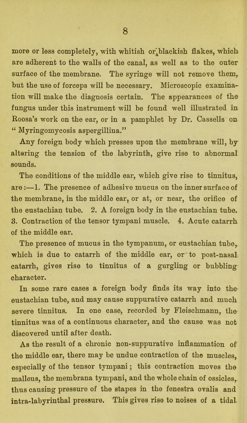 more or less completely, with whitish or4blackish flakes, which are adherent to the walls of the canal, as well as to the onter surface of the membrane. The syringe will not remove them, but the use of forceps will be necessary. Microscopic examina- tion will make the diagnosis certain. The appearances of the fungus under this instrument will be found well illustrated in Roosa’s work on the ear, or in a pamphlet by Dr. Cassells on “ Myringomycosis aspergillina.” Any foreign body which presses upon the membrane will, by altering the tension of the labyrinth, give rise to abnormal sounds. The conditions of the middle ear, which give rise to tinnitus, are :—1. The presence of adhesive mucus on the inner surface of the membrane, in the middle ear, or at, or near, the orifice of the eustachian tube. 2. A foreign body in the eustachian tube. 3. Contraction of the tensor tympani muscle. 4. Acute catarrh of the middle ear. The presence of mucus in the tympanum, or eustachian tube, which is due to catarrh of the middle ear, or to post-nasal catarrh, gives rise to tinnitus of a gurgling or bubbling character. In some rare cases a foreign body finds its way into the- eustachian tube, and may cause suppurative catarrh and much severe tinnitus. In one case, recorded by Fleischmann, the tinnitus was of a continuous character, and the cause was not discovered until after death. As the result of a chronic non-suppurative inflammation of the middle ear, there may be undue contraction of the muscles, especially of the tensor tympani; this contraction moves the malleus, the membrana tympani, and the whole chain of ossicles,, thus causing pressure of the stapes in the fenestra ovalis and intra-labyrinthal pressure. This gives rise to noises of a tidal