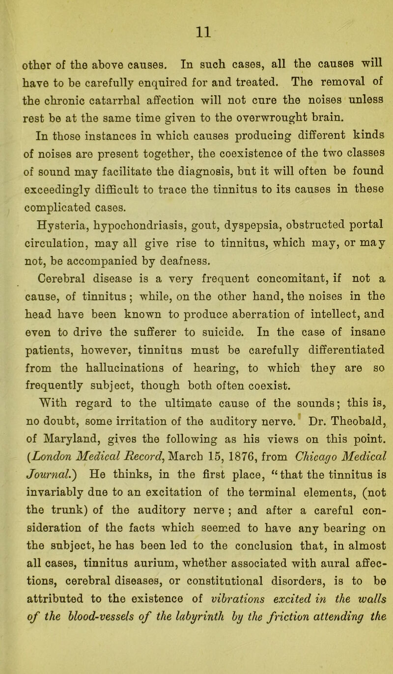 other of the above causes. In such cases, all the causes will have to be carefully enquired for and treated. The removal of the chronic catarrhal affection will not cure the noises unless rest be at the same time given to the overwrought brain. In those instances in which causes producing different kinds of noises are present together, the coexistence of the two classes of sound may facilitate the diagnosis, but it will often be found exceedingly difficult to trace the tinnitus to its causes in these complicated cases. Hysteria, hypochondriasis, gout, dyspepsia, obstructed portal circulation, may all give rise to tinnitus, which may, or may not, be accompanied by deafness. Cerebral disease is a very frequent concomitant, if not a cause, of tinnitus; while, on the other hand, the noises in the head have been known to produce aberration of intellect, and even to drive the sufferer to suicide. In the case of insane patients, however, tinnitus must be carefully differentiated from the hallucinations of hearing, to which they are so frequently subject, though both often coexist. With regard to the ultimate cause of the sounds; this is, no doubt, some irritation of the auditory nerve. Dr. Theobald, of Maryland, gives the following as his views on this point. (London Medical Record, March 15, 1876, from Chicago Medical Journal.') He thinks, in the first place, “ that the tinnitus is invariably due to an excitation of the terminal elements, (not the trunk) of the auditory nerve ; and after a careful con- sideration of the facts which seemed to have any bearing on the subject, he has been led to the conclusion that, in almost all cases, tinnitus aurium, whether associated with aural affec- tions, cerebral diseases, or constitutional disorders, is to be attributed to the existence of vibrations excited in the walls of the blood-vessels of the labyrinth by the friction attending the