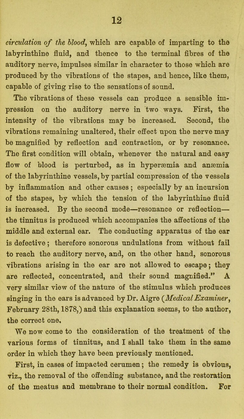 circulation of the blood, which are capable of imparting to the labyrinthine fluid, and thence to the terminal fibres of the auditory nerve, impulses similar in character to those which are produced by the vibrations of the stapes, and hence, like them, capable of giving rise to the sensations of sound. The vibrations of these vessels can produce a sensible im- pression on the auditory nerve in two ways. First, the intensity of the vibrations may be increased. Second, the vibrations remaining unaltered, their effect upon the nerve may be magnified by reflection and contraction, or by resonance. The first condition will obtain, whenever the natural and easy flow of blood is perturbed, as in hyperaemia and anaemia of the labyrinthine vessels, by partial compression of the vessels by inflammation and other causes ; especially by an incursion of the stapes, by which the tension of the labyrinthine fluid is increased. By the second mode—resonance or reflection— the tinnitus is produced which accompanies the affections of the middle and external ear. The conducting apparatus of the ear is defective; therefore sonorous undulations from without fail to reach the auditory nerve, and, on the other hand, sonorous vibrations arising in the ear are not allowed to escape; they are reflected, concentrated, and their sound magnified.” A very similar view of the nature of the stimulus which produces singing in the ears is advanced by Dr. Aigre (MedicalExaminer, February 28th, 1878,) and this explanation seems, to the author, the correct one. We now come to the consideration of the treatment of the various forms of tinnitus, and I shall take them in the same order in which they have been previously mentioned. First, in cases of impacted cerumen; the remedy is obvious, viz., the removal of the offending substance, and the restoration of the meatus and membrane to their normal condition. For