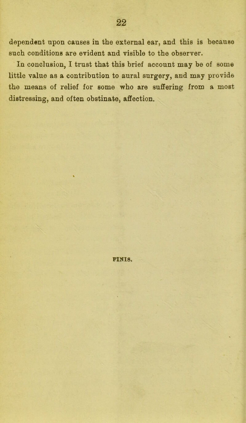 dependent upon causes in the external ear, and this is because such conditions are evident and visible to the observer. In conclusion, I trust that this brief account may be of some little value as a contribution to aural surgery, and may provide the means of relief for some who are suffering from a most distressing, and often obstinate, affection. FINIS,