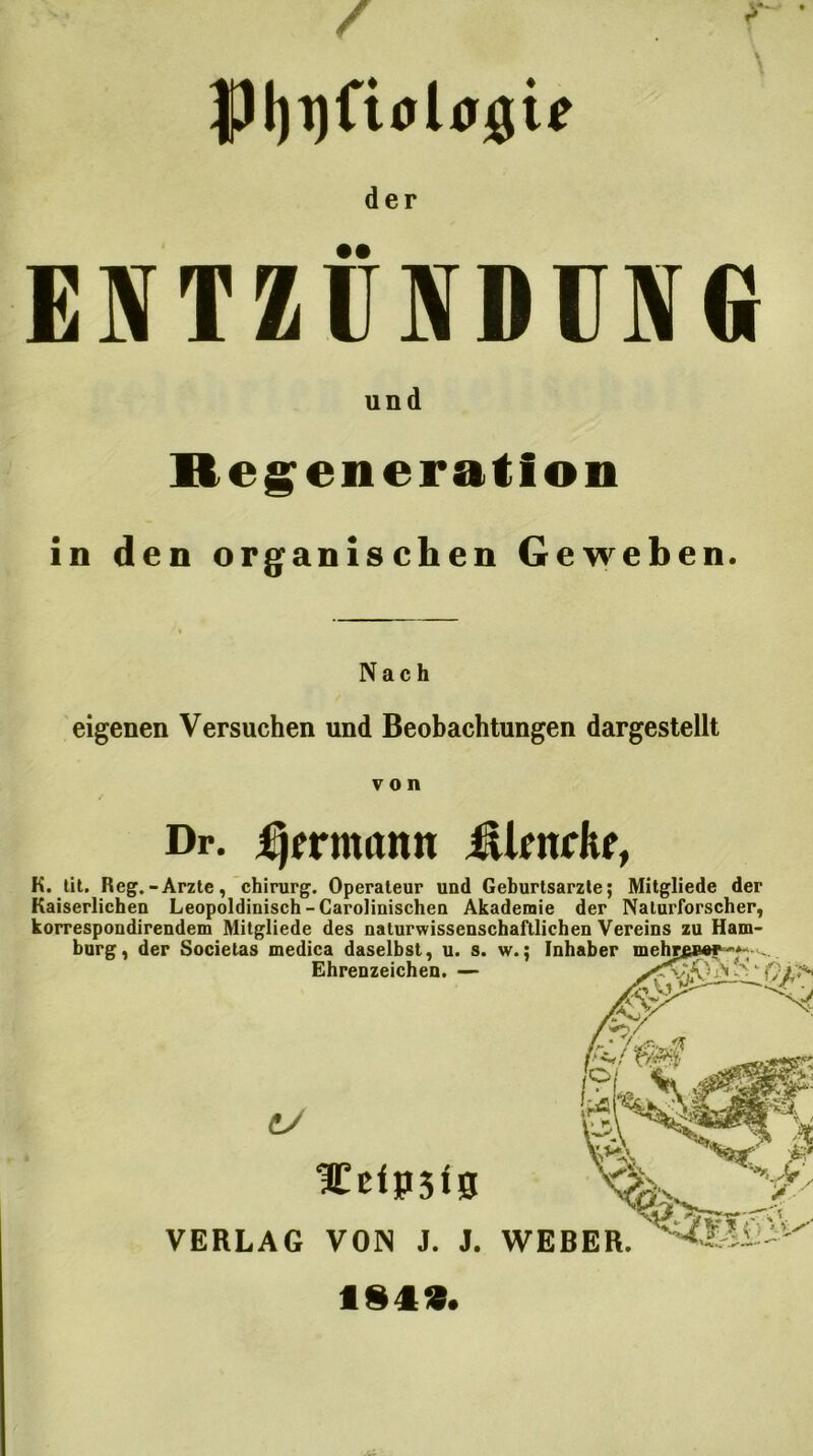 JpijijfioUjgte der ENTZÜNDUNG und Regeneration in den organischen Geweben. Nach eigenen Versuchen und Beobachtungen dargestellt von Dr. fjmmtmt ükndtr, K. tit. Reg.-Arzte, Chirurg. Operateur und Geburtsarzle; Mitgliede der Kaiserlichen Leopoldinisch-Carolinischen Akademie der Naturforscher, korrespondirendem Mitgliede des naturwissenschaftlichen Vereins zu Ham- burg, der Societas medica daselbst, u. s. w.; Inhaber Ehrenzeichen. — ^ ‘ C/ leccipsts VERLAG VON J. J flS4£. WEBER.