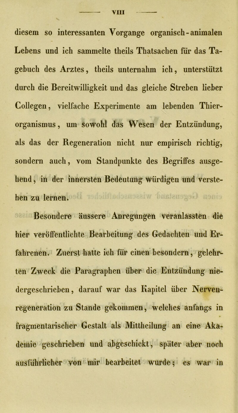 diesem so interessanten Vorgänge organisch - animalen Lebens und ich sammelte theils Thatsachen für das Ta- gebuch des Arztes, theils unternahm ich, unterstützt durch die Bereitwilligkeit und das gleiche Streben lieber Collegen, vielfache Experimente am lebenden Thier- organismus , um sowohl das Wesen der Entzündung, als das der Regeneration nicht nur empirisch richtig, sondern auch, vom Standpunkte des Begriffes ausge- hend , in der innersten Bedeutung würdigen und verste- hen zu lernen. Besondere äussere Anregungen veranlassten die hier veröffentlichte Bearbeitung des Gedachten und Er- fahrenen. Zuerst hatte ich für einen besondern, gelehr- ten Zweck die Paragraphen über die Entzündung nie- dergeschrieben, darauf war das Kapitel über Nerven- regeneration zu Stande gekommen, welches anfangs in fragmentarischer Gestalt als Mittheilung an eine Aka- demie geschrieben und abgeschickt, später aber noch ausführlicher von mir bearbeitet wurde; es war in