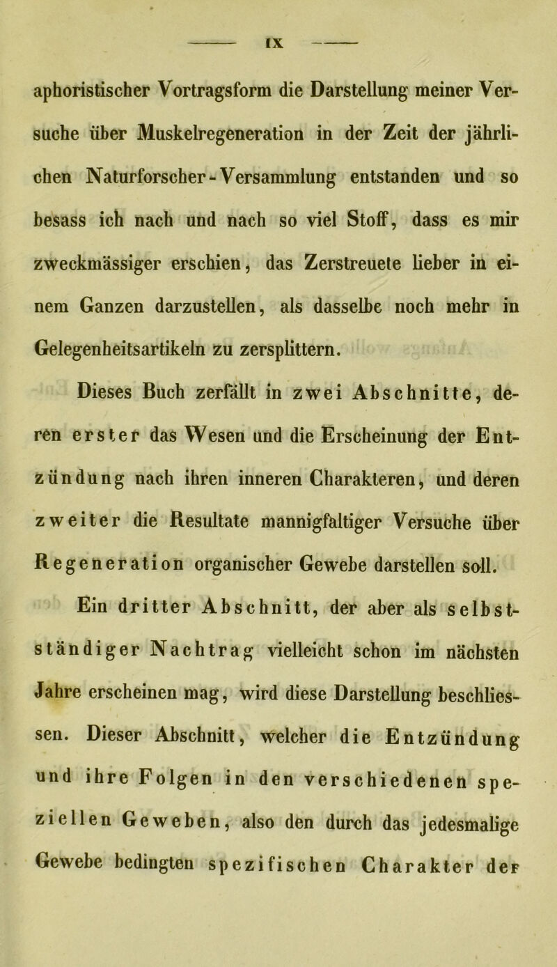 aphoristischer Vortragsform die Darstellung meiner Ver- suche über Muskelregeneration in der Zeit der jährli- chen Naturforscher-Versammlung entstanden und so besass ich nach und nach so viel Stoff, dass es mir zweckmässiger erschien, das Zerstreuete lieber in ei- nem Ganzen darzustellen, als dasselbe noch mehr in Gelegenheitsartikeln zu zersplittern. Dieses Buch zerfällt in zwei Abschnitte, de- ren erster das Wesen und die Erscheinung der Ent- zündung nach ihren inneren Charakteren, und deren zweiter die Resultate mannigfaltiger Versuche über Regeneration organischer Gewebe darstellen soll. Ein dritter Abschnitt, der aber als selbst- ständiger Nachtrag vielleicht schon im nächsten Jahre erscheinen mag, wird diese Darstellung beschlies- sen. Dieser Abschnitt, welcher die Entzündung und ihre Folgen in den verschiedenen spe- ziellen Geweben, also den durch das jedesmalige Gewebe bedingten spezifischen Charakter deF