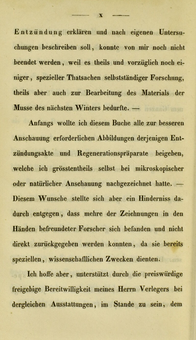 Entzündung erklären und nach eigenen Untersu- chungen beschreiben soll, konnte von mir noch nicht beendet werden, weil es theils und vorzüglich noch ei- niger , spezieller Thatsachen selbstständiger Forschung, theils aber auch zur Bearbeitung des Materials der Müsse des nächsten Winters bedurfte. — Anfangs wollte ich diesem Buche alle zur besseren Anschauung erforderlichen Abbildungen derjenigen Ent- zündungsakte und Regenerationspräparate beigeben, welche ich grösstentheils selbst bei mikroskopischer oder natürlicher Anschauung nachgezeichnet hatte. — Diesem Wunsche stellte sich aber ein Hinderniss da- durch entgegen, dass mehre der Zeichnungen in den Händen befreundeter Forscher sich befanden und nicht direkt zurückgegeben werden konnten, da sie bereits speziellen, wissenschaftlichen Zwecken dienten. Ich hoffe aber, unterstützt durch die preiswürdige freigebige Bereitwilligkeit meines Herrn Verlegers bei dergleichen Ausstattungen, im Stande zu sein, dem