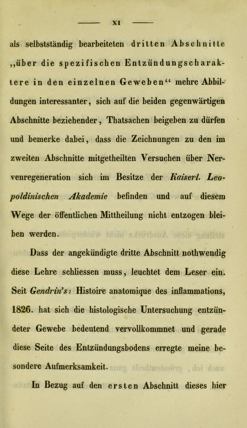 als selbstständig bearbeiteten dritten Abschnitte „über die spezifischen Entzündungscharak- tere in den einzelnen Geweben“ mehre Abbil- dungen interessanter, sich auf die beiden gegenwärtigen Abschnitte beziehender, Thatsachen beigeben zu dürfen und bemerke dabei, dass die Zeichnungen zu den im zweiten Abschnitte mitgetheilten Versuchen über Ner- venregeneration sich im Besitze der Kais er /. Leo- poldinischen Akademie befinden und auf diesem Wege der öffentlichen Mittheilung nicht entzogen blei- V ben werden. Dass der angekündigte dritte Abschnitt nothwendig diese Lehre schliessen muss, leuchtet dem Leser ein. Seit Gendrin9s: Histoire anatomique des inflammations, 1826. hat sich die histologische Untersuchung entzün- deter Gewebe bedeutend vervollkommnet und gerade diese Seite des Entzündungsbodens erregte meine be- sondere Aufmerksamkeit. In Bezug auf den ersten Abschnitt dieses hier