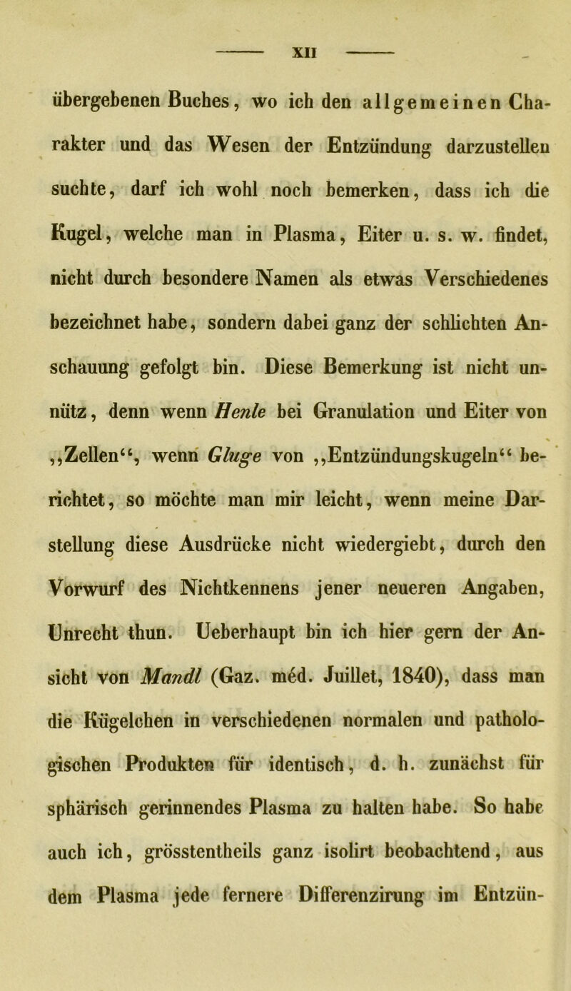 übergebenen Buches, wo ich den allgemeinen Cha- rakter und das Wesen der Entzündung darzustellen suchte, darf ich wohl noch bemerken, dass ich die Kugel, welche man in Plasma, Eiter u. s. w. findet, nicht durch besondere Namen als etwas Verschiedenes bezeichnet habe, sondern dabei ganz der schlichten An- schauung gefolgt bin. Diese Bemerkung ist nicht un- nütz , denn wenn Henle bei Granulation und Eiter von % ,,Zellen“, wenn Gluge von ,,Entzündungskugeln44 be- richtet, so möchte man mir leicht, wenn meine Dar- stellung diese Ausdrücke nicht wiedergiebt, durch den Vorwurf des Nichtkennens jener neueren Angaben, Unrecht thun. Ueberhaupt bin ich hier gern der An- sicht von Mandl (Gaz. m6d. Juillet, 1840), dass man die Kügelchen in verschiedenen normalen und patholo- gischen Produkten für identisch, d. h. zunächst für sphärisch gerinnendes Plasma zu halten habe. So habe auch ich, grösstentheils ganz isolirt beobachtend, aus dem Plasma jede fernere Dilferenzirung im Ehtzün-