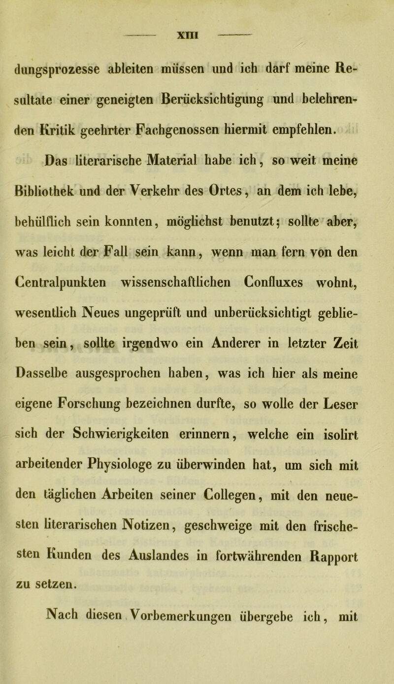 dungsprozesse ableiten müssen und ich darf meine Re- sultate einer geneigten Berücksichtigung und belehren- den Kritik geehrter Fachgenossen hiermit empfehlen. Das literarische Material habe ich, so weit meine Bibliothek und der Verkehr des Ortes, an dem ich lebe, behülflich sein konnten, möglichst benutzt5 sollte aber, was leicht der Fall sein kann, wenn man fern von den Centralpunkten wissenschaftlichen Confluxes wohnt, wesentlich Neues ungeprüft und unberücksichtigt geblie- ben sein, sollte irgendwo ein Anderer in letzter Zeit Dasselbe ausgesprochen haben, was ich hier als meine eigene Forschung bezeichnen durfte, so wolle der Leser sich der Schwierigkeiten erinnern, welche ein isolirt arbeitender Physiologe zu überwinden hat, um sich mit den täglichen Arbeiten seiner Collegen, mit den neue- sten literarischen Notizen, geschweige mit den frische- sten Kunden des Auslandes in fortwährenden Rapport zu setzen. Nach diesen Vorbemerkungen übergebe ich, mit