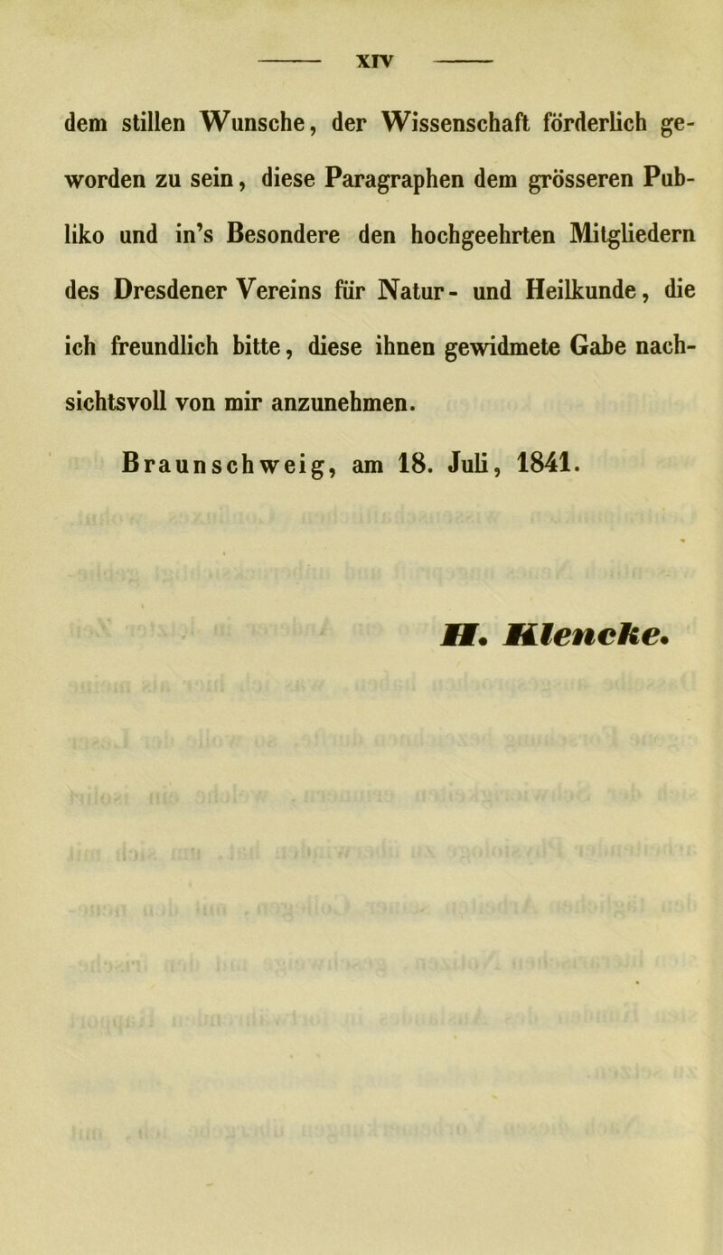 dem stillen Wunsche, der Wissenschaft förderlich ge- worden zu sein, diese Paragraphen dem grösseren Pub- liko und in’s Besondere den hochgeehrten Mitgliedern des Dresdener Vereins für Natur- und Heilkunde, die ich freundlich bitte, diese ihnen gewidmete Gabe nach- sichtsvoll von mir anzunehmen. Braun sch weig, am 18. Juli, 1841. Mt. Miiencke.