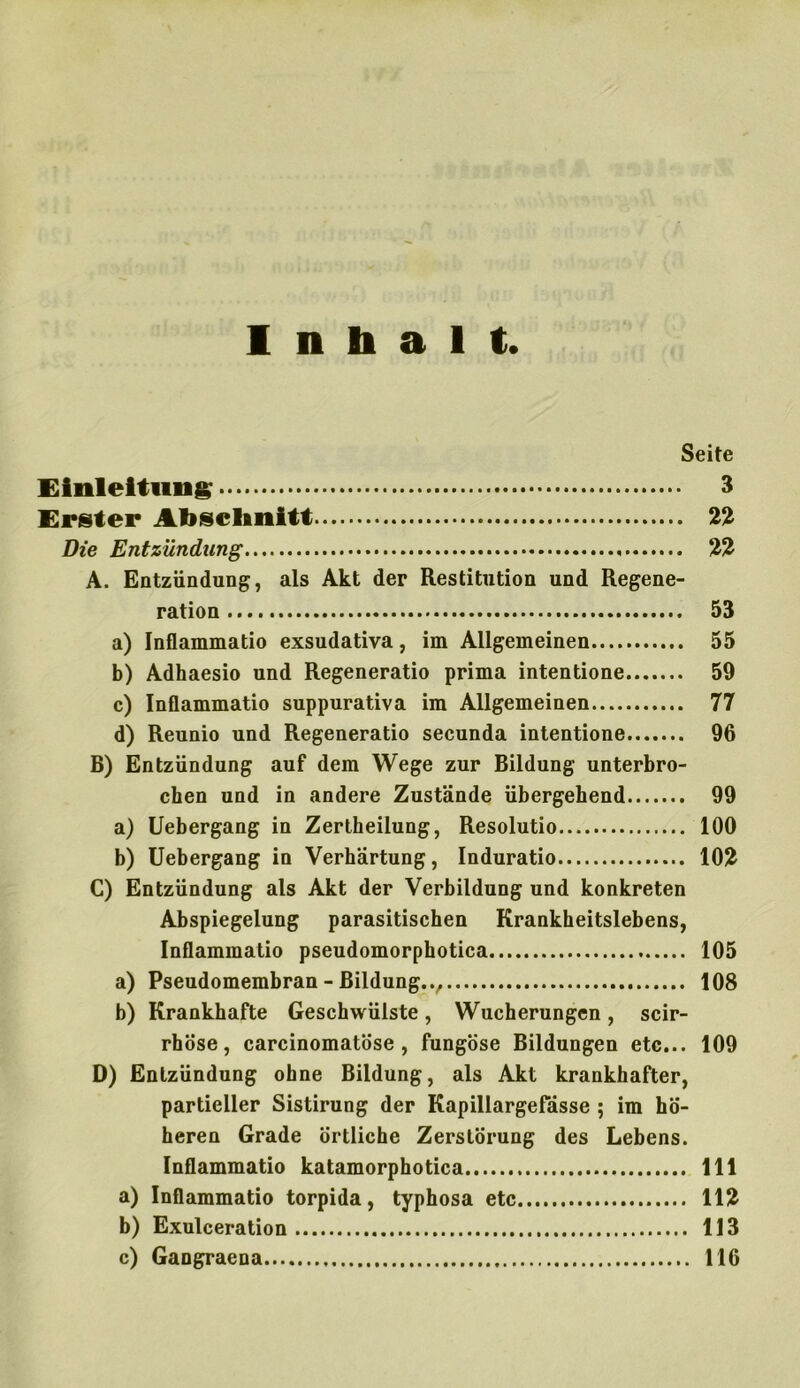 Inhalt Seite Einleitung 3 Erster Abschnitt 22 Die Entzündung 22 A. Entzündung, als Akt der Restitution und Regene- ration 53 a) Inflammatio exsudativa, im Allgemeinen 55 b) Adhaesio und Regeneratio prima intentione 59 c) Inflammatio suppurativa im Allgemeinen 77 d) Reunio und Regeneratio secunda intentione 96 B) Entzündung auf dem Wege zur Bildung unterbro- chen und in andere Zustände übergehend 99 a) Uebergang in Zertheilung, Resolutio 100 b) Uebergang in Verhärtung, Induratio 102 C) Entzündung als Akt der Verbildung und konkreten Abspiegelung parasitischen Krankheitslebens, Inflammatio pseudomorphotica 105 a) Pseudomembran - Bildung. 108 b) Krankhafte Geschwülste, Wucherungen, scir- rhöse, carcinomatöse , fungöse Bildungen etc... 109 D) Entzündung ohne Bildung, als Akt krankhafter, partieller Sistirung der Kapillargefässe ; im hö- heren Grade örtliche Zerstörung des Lebens. Inflammatio katamorphotica 111 a) Inflammatio torpida, typhosa etc 112 b) Exulceration 113 c) Gangraena 116