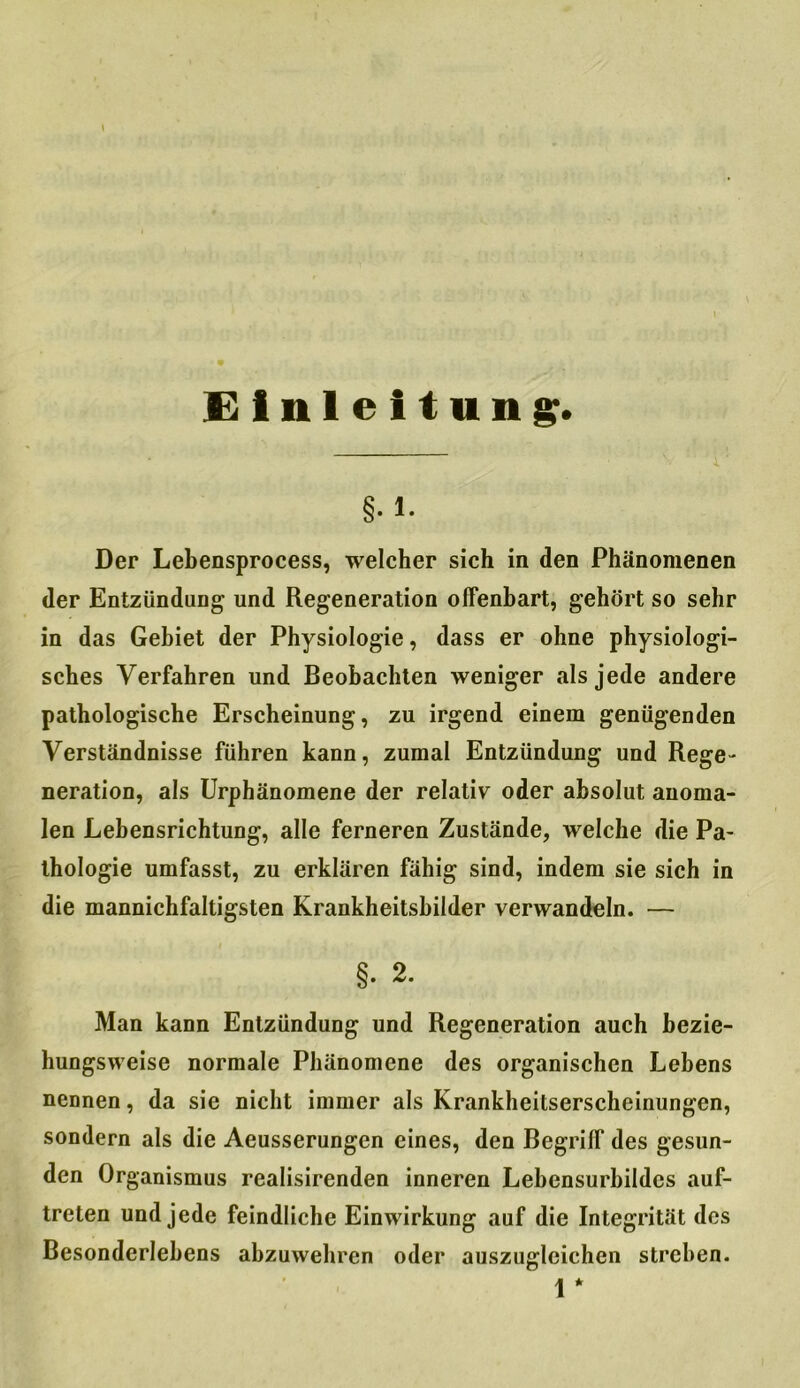 Einleitung:. §. i. Der Lebensprocess, welcher sich in den Phänomenen der Entzündung und Regeneration offenbart, gehört so sehr in das Gebiet der Physiologie, dass er ohne physiologi- sches Verfahren und Beobachten weniger als jede andere pathologische Erscheinung, zu irgend einem genügenden Verständnisse führen kann, zumal Entzündung und Rege- neration, als Urphänomene der relativ oder absolut anoma- len Lebensrichtung, alle ferneren Zustände, welche die Pa- thologie umfasst, zu erklären fähig sind, indem sie sich in die mannichfaltigsten Krankheitsbilder verwandeln. — §. 2. Man kann Entzündung und Regeneration auch bezie- hungsweise normale Phänomene des organischen Lebens nennen, da sie nicht immer als Krankheilserscheinungen, sondern als die Aeusserungen eines, den Begriff des gesun- den Organismus realisirenden inneren Lebensurbildcs auf- treten und jede feindliche Einwirkung auf die Integrität des Besonderlebens abzuwehren oder auszugleichen streben. 1 *