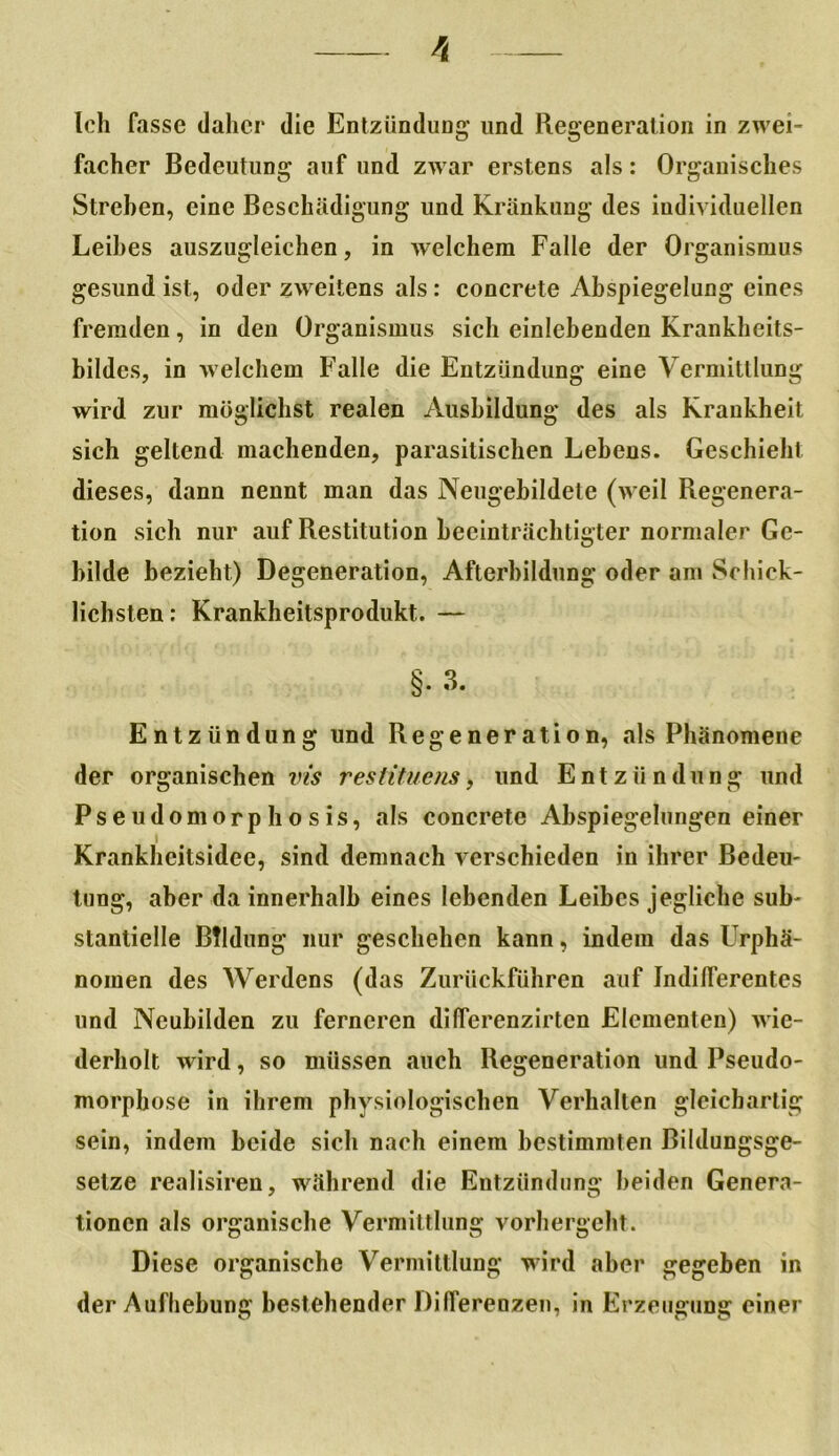 facher Bedeutung auf und zwar erstens als: Organisches Streben, eine Beschädigung und Kränkung des individuellen Leibes auszugleichen, in welchem Falle der Organismus gesund ist, oder zweitens als: concrete Abspiegelung eines fremden, in den Organismus sich einlebenden Krankheits- bildcs, in welchem Falle die Entzündung eine Vermittlung wird zur möglichst realen Ausbildung des als Krankheit sich geltend machenden, parasitischen Lebens. Geschieht dieses, dann nennt man das Neugebildete (weil Regenera- tion sich nur auf Restitution beeinträchtigter normaler Ge- bilde bezieht) Degeneration, Afterbildung oder am Schick- lichsten: Krankheitsprodukt. — §.3. Entzündung und Regeneration, als Phänomene der organischen vis restituens, und Entzündung und Ps e udomorp h o s is, als concrete Abspiegelungen einer Krankheitsidee, sind demnach verschieden in ihrer Bedeu- tung, aber da innerhalb eines lebenden Leibes jegliche sub- stantielle Bildung nur geschehen kann, indem das Urphä- nomen des Werdens (das Zurückführen auf Indifferentes und Neubilden zu ferneren dilferenzirten Elementen) wie- derholt wird, so müssen auch Regeneration und Pseudo- morphose in ihrem physiologischen Verhalten gleichartig sein, indem beide sich nach einem bestimmten Bildungsge- selze realisiren, während die Entzündung beiden Genera- tionen als organische Vermittlung vorhergeht. Diese organische Vermittlung wird aber gegeben in der Aufhebung bestehender Differenzen, in Erzeugung einer