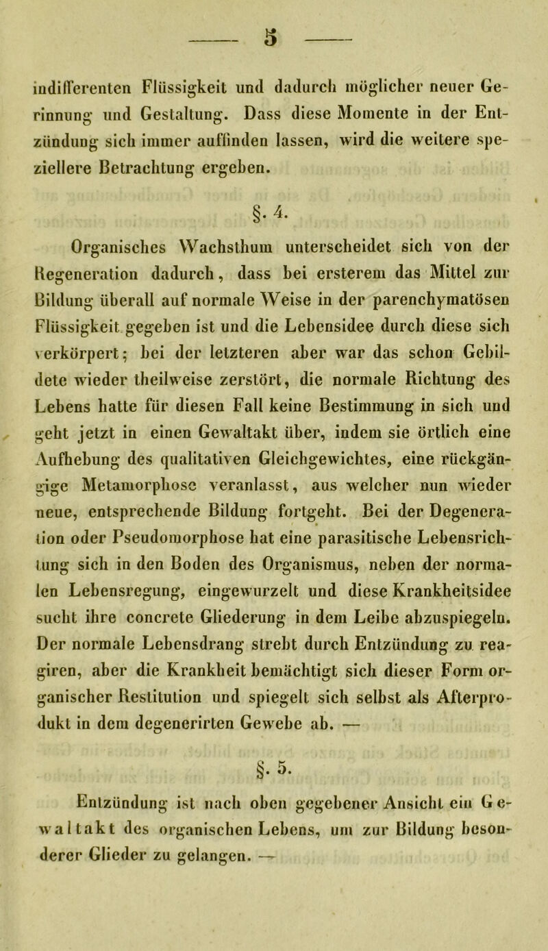 indifferenten Flüssigkeit und dadurch möglicher neuer Ge- rinnung und Gestaltung. Dass diese Momente in der Ent- zündung sich immer aufiinden lassen, wird die weitere spe- ziellere Betrachtung ergeben. §.4, Organisches Wachsthum unterscheidet sich von der Regeneration dadurch, dass bei ersterem das Mittel zur Bildung überall auf normale Weise in der parenchymatösen Flüssigkeit gegeben ist und die Lebensidee durch diese sich verkörpert; bei der letzteren aber war das schon Gebil- dete wieder theilweise zerstört, die normale Richtung des Lebens hatte für diesen Fall keine Bestimmung in sich und geht jetzt in einen Gewaltakt über, indem sie örtlich eine Aufhebung des qualitativen Gleichgewichtes, eine rückgän- gige Metamorphose veranlasst, aus welcher nun wieder neue, entsprechende Bildung fortgeht. Bei der Degenera- tion oder Pseudomorphose hat eine parasitische Lebensrich- tung sich in den Boden des Organismus, neben der norma- len Lebensregung, eingewurzelt und diese Krankheitsidee sucht ihre concrete Gliederung in dem Leibe abzuspiegeln. Der normale Lebensdrang strebt durch Entzündung zu rea- giren, aber die Krankheit bemächtigt sich dieser Form or- ganischer Restitution und spiegelt sich selbst als Afterpro- dukt in dem degenerirten Gewebe ab. — §. 5. Entzündung ist nach oben gegebener Ansicht ein G e- waltakt des organischen Lebens, um zur Bildung beson- derer Glieder zu gelangen. —