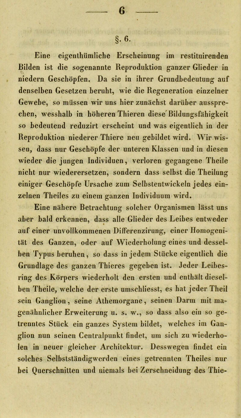 Bilden ist die sogenannte Reproduktion ganzer Glieder in niedern Geschöpfen. Da sie in ihrer Grundbedeutung auf denselben Gesetzen beruht, wie die Regeneration einzelner Gewebe, so müssen wir uns hier zunächst darüber ausspre- chen, wesshalb in höheren Thieren diese Bildungsfähigkeit so bedeutend reduzirt erscheint und was eigentlich in der Reproduktion niederer Thiere neu gebildet wird. Wir wis- sen, dass nur Geschöpfe der unteren Klassen und in diesen wieder die jungen Individuen, verloren gegangene Theile nicht nur wiederersetzen, sondern dass selbst die Theiiung einiger Geschöpfe Ursache zum Selbstenlwickeln jedes ein- zelnen Theiles zu einem ganzen Individuum wird. Eine nähere Betrachtung solcher Organismen lässt uns aber bald erkennen, dass alle Glieder des Leibes entweder auf einer unvollkommenen Dilferenzirung, einer Homogeni- tät des Ganzen, oder auf Wiederholung eines und dessel- ben Typus beruhen, so dass in jedem Stücke eigentlich die Grundlage des ganzen Thieres gegeben ist. Jeder Leibes- ring des Körpers wiederholt den ersten und enthält diesel- ben Theile, welche der erste umschliesst, es hat jeder Theil sein Ganglion, seine Athemorgane, seinen Darm mit ma- genähnlicher Erweiterung u. s. w., so dass also ein so ge- trenntes Stück ein ganzes System bildet, welches im Gan- glion nun seinen Centralpunkt findet, um sich zu wiederho- len in neuer gleicher Architektur. Desswegen findet ein solches Selbstständigwerdcn eines getrennten Theiles nur bei Querschnitten und niemals bei Zerschneidung des Thie~