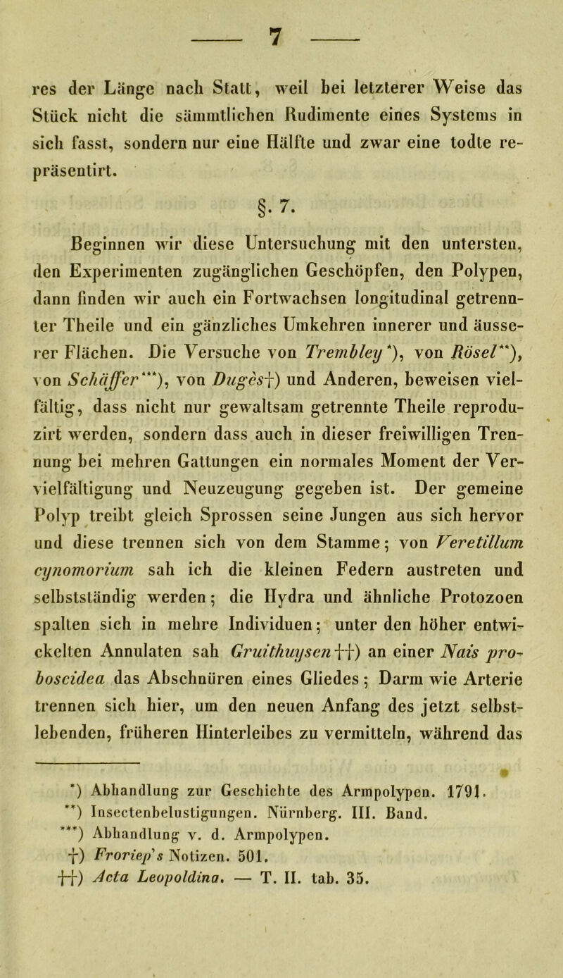 res der Länge nach Stall, weil bei letzterer Weise das Stück nicht die sänmitlichen Rudimente eines Systems in sich fasst, sondern nur eiue Hälfte und zwar eine todte re- präsentirt. §.7. Beginnen wir diese Untersuchung mit den untersten, den Experimenten zugänglichen Geschöpfen, den Polypen, dann linden wir auch ein Fortwachsen longitudinal getrenn- ter Theile und ein gänzliches Umkehren innerer und äusse- rer Flächen. Die Versuche von Trembley *), von Rösel**), von Schaffer“*), von Dugesj) und Anderen, beweisen viel- fältig, dass nicht nur gewaltsam getrennte Theile reprodu- zirt werden, sondern dass auch in dieser freiwilligen Tren- nung bei mehren Gattungen ein normales Moment der Ver- vielfältigung und Neuzeugung gegeben ist. Der gemeine Polyp treibt gleich Sprossen seine Jungen aus sich hervor und diese trennen sich von dem Stamme; von Veretillum cynomorium sah ich die kleinen Federn austreten und selbstständig werden; die Hydra und ähnliche Protozoen spalten sich in mehre Individuen; unter den höher entwi- ckelten Annulaten sah Gruithuysen ff) an einer Nais pro- boscidea das Abschnüren eines Gliedes; Darm wie Arterie trennen sich hier, um den neuen Anfang des jetzt selbst- lebenden, früheren Hinterleibes zu vermitteln, während das ’) Abhandlung zur Geschichte des Armpolypen. 1791. ’*) Insectenbelusligungen. Nürnberg. III. Band. ’**) Abhandlung v. d. Armpolypen. f) Froriep's Notizen. 501, ff) Acta Leopoldina. — T. II. tab. 35.