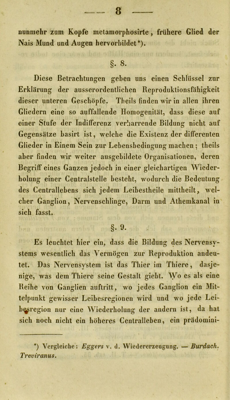 nunmehr zum Kopfe metamorphosirte, frühere Glied der Nais Mund und Augen hervorbildet*). §. 8. Diese Betrachtungen geben uns einen Schlüssel zur Erklärung der ausserordentlichen Reproduktionsfähigkeit dieser unteren Geschöpfe. Theils finden wir in allen ihren Gliedern eine so auffallende Homogenität, dass diese auf einer Stufe der Indifferenz verharrende Bildung nicht auf Gegensätze basirt ist, welche die Existenz der differenten Glieder in Einem Sein zur Lebensbedingung machen 5 theils aber finden wir weiter ausgebildete Organisationen, deren Begriff eines Ganzen jedoch in einer gleichartigen Wieder- holung einer Centralstelle besteht, wodurch die Bedeutung des Centrallebens sich jedem Leibestheile mittheilt, wel- cher Ganglion, Nervenschlinge, Darm und Athemkanal in sich fasst. §. 9. Es leuchtet hier ein, dass die Bildung des Nervensy- stems wesentlich das Vermögen zur Reproduktion andeu- tet. Das Nervensystem ist das Thier im Thiere, dasje- nige, was dem Thiere seine Gestalt gicbt. Wo es als eine Reihe von Ganglien auftritt, wo jedes Ganglion ein Mit- telpunkt gewisser Leibesregionen wird und wo jede Lei- b^region nur eine Wiederholung der andern ist, da hat sich noch nicht ein höheres Cenlralleben, ein prädomini- *) Vergleiche: Eggers v. d. Wiedererzeugung. — Burdach. Treviranus.