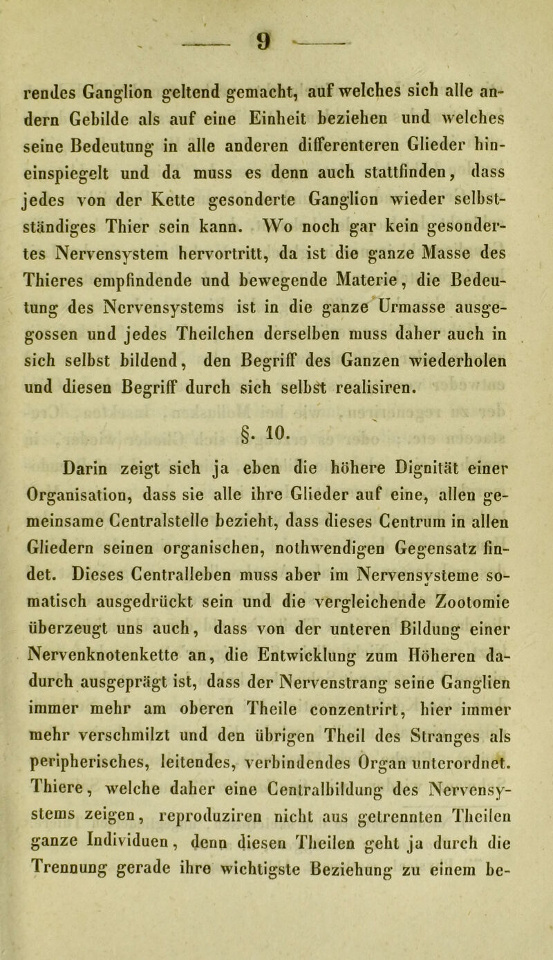 rendes Ganglion geltend gemacht, auf welches sich alle an- dern Gebilde als auf eine Einheit beziehen und welches seine Bedeutung in alle anderen differenteren Glieder hin- einspiegelt und da muss es denn auch stattfinden, dass jedes von der Kette gesonderte Ganglion wieder selbst- ständiges Thier sein kann. Wo noch gar kein gesonder- tes Nervensystem hervortritt, da ist die ganze Masse des Thieres empfindende und bewegende Materie, die Bedeu- tung des Nervensystems ist in die ganze Urmasse ausge- gossen und jedes Theilchen derselben muss daher auch in sich selbst bildend, den Begriff des Ganzen wiederholen und diesen Begriff durch sich seihst realisiren. §• io. Darin zeigt sich ja eben die höhere Dignität einer Organisation, dass sie alle ihre Glieder auf eine, allen ge- meinsame Centralstelle bezieht, dass dieses Centrum in allen Gliedern seinen organischen, nothwendigen Gegensatz fin- det. Dieses Centralleben muss aber im Nervensvsteme so- •j matisch ausgedrückt sein und die vergleichende Zootomie überzeugt uns auch, dass von der unteren Bildung einer Nervenknotenkette an, die Entwicklung zum Höheren da- durch ausgeprägt ist, dass der Nervenstrang seine Ganglien immer mehr am oberen Theile conzentrirt, hier immer mehr verschmilzt und den übrigen Theil des Stranges als peripherisches, leitendes, verbindendes Organ unterordnet. Thiere, welche daher eine Centralbildung des Nervensy- stems zeigen, reproduziren nicht aus getrennten Theilen ganze Individuen, denn diesen Theilen geht ja durch die Trennung gerade ihre wichtigste Beziehung zu einem be-