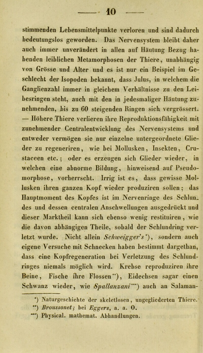 stimmenden Lebensmittelpunkte verloren und sind dadurch bedeutungslos geworden. Das Nervensystem bleibt daher auch immer unverändert in allen auf Häutung Bezug ha- benden leiblichen Metamorphosen der Thiere, unabhängig von Grösse und Alter und es ist nur ein Beispiel im Ge- schlecht der Isopoden bekannt, dass Julus, in welchem die Ganglienzahl immer in gleichem Verhältnisse zu den Lei- besringen steht, auch mit den in jedesmaliger Häutung zu- nehmenden, bis zu 60 steigenden Ringen sich vergrössert. — Höhere Thiere verlieren ihre Reproduktionsfähigkeit mit zunehmender Centralentwicklung des Nervensystems und entweder vermögen sie nur einzelne untergeordnete Glie- der zu regeneriren, wie bei Mollusken, Insekten, Cru- staceen etc.; oder es erzeugen sich Glieder wieder, in i welchen eine abnorme Bildung, hinweisend auf Pseudo- morphose, vorherrscht. Irrig ist es, dass gewisse Mol- lusken ihren ganzen Kopf wieder produziren sollen; das Hauptmoment des Kopfes ist im Nervenringe des Schlun_ des und dessen centralen Anschwellungen ausgedrückt und dieser Marktheil kann sich ebenso wenig restituiren , wie die davon abhängigen Theile, sobald der Schlundring ver- letzt wurde. Nicht allein Sckwe/gget^s*), sondern auch eigene Versuche mit Schnecken haben bestimmt dargethan, dass eine Kopfregeneration hei Verletzung des Schlund- ringes niemals möglich wird. Krebse reproduziren ihre Beine, Fische ihre Flossen“), Eidechsen sagar einen Schwanz wieder, wie Spallanzmii*“) auch an Salaman- *) Naturgeschichte der skeletlosen, ungegliederten Thiere. “) Broussonet; bei Eggers, a. a. 0. “*) Physical. mathemat. Abhandlungen.