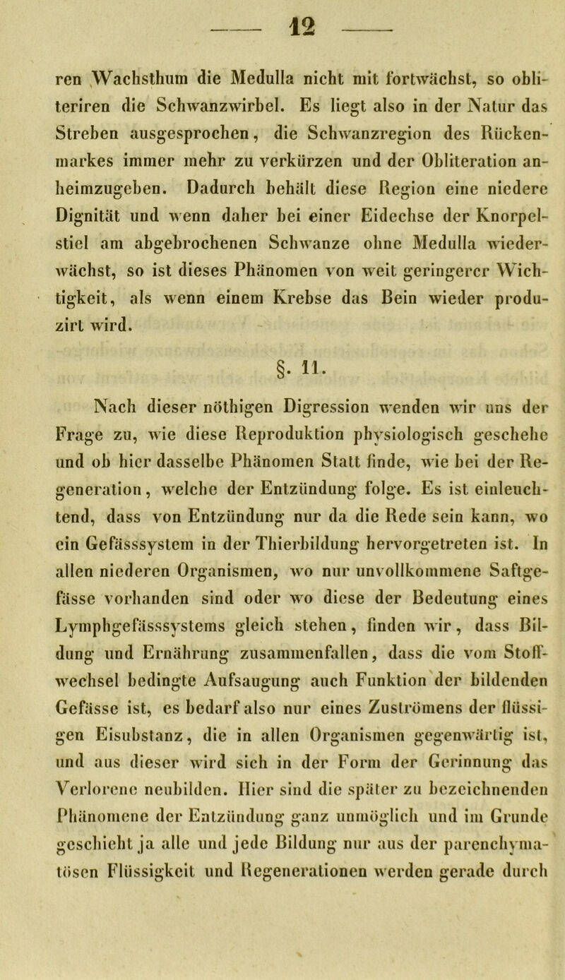 ren Wachsthum die Medulla nicht mit fortwächst, so obli- teriren die Schwanzwirbel. Es liegt also in der Natur das Streben ausgesprochen, die Schwanzregion des Rücken- markes immer mehr zu verkürzen und der Obliteration an- heimzugeben. Dadurch behält diese Region eine niedere Dignität und wenn daher hei einer Eidechse der Knorpel- stiel am abgebrochenen Schwänze ohne Medulla wieder- wächst, so ist dieses Phänomen von weit geringerer Wich- tigkeit, als wenn einem Krebse das Bein wieder produ- zirt wird. §. 11. Nach dieser nöthigen Digression wenden wir uns der Frage zu, wie diese Reproduktion physiologisch geschehe und oh hier dasselbe Phänomen Statt linde, wie hei der Re- generation , welche der Entzündung folge. Es ist einleuch- tend, dass von Entzündung nur da die Rede sein kann, wo ein Gefässsystem in der Thierbildung hervorgetreten ist. In allen niederen Organismen, wo nur unvollkommene Saftge- fässe vorhanden sind oder wo diese der Bedeutung eines Lymphgefässsystems gleich stehen, finden wir, dass Bil- dung und Ernährung zusammenfallen, dass die vom Stoff- wechsel bedingte Aufsaugung auch Funktion der bildenden Gefässc ist, es bedarf also nur eines Zuslrümens der flüssi- gen Eisubstanz, die in allen Organismen gegenwärtig ist, und aus dieser wird sich in der Form der Gerinnung das Verlorene neuhilden. Hier sind die später zu bezeichnenden Phänomene der Entzündung ganz unmöglich und im Grunde geschieht ja alle und jede Bildung nur aus der parenchyma- tösen Flüssigkeit und Degenerationen werden gerade durch