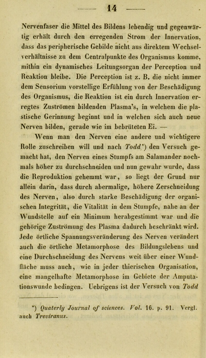 Nervenfaser die Mittel des Bildens lebendig und gegenwär- tig erhält durch den erregenden Strom der Innervation, dass das peripherische Gebilde nicht aus direktem Wechsel- verhältnisse zu dem Centralpunkte des Organismus komme, mithin ein dynamisches Leitungsorgan der Perception und Reaktion bleibe. Die Perception ist z. B. die nicht immer dem Sensorium vorstellige Erfühlung von der Beschädigung des Organismus, die Reaktion ist ein durch Innervation er- regtes Zuströmen bildenden Plasma’s, in welchem die pla- stische Gerinnung beginnt und in welchen sich auch neue Nerven bilden, gerade wie im bebrüteten Ei. — Wenn man den Nerven eine andere und wichtigere Rolle zuschreiben will und nach Todd*) den Versuch ge- macht hat, den Nerven eines Stumpfs am Salamander noch- mals höher zu durchschneiden und nun gewahr wurde, dass die Reproduktion gehemmt war, so liegt der Grund nur allein darin, dass durch abermalige, höhere Zerschneidung des Nerven, also durch starke Beschädigung der organi- schen Integrität, die Vitalität in dem Stumpfe, nahe an der Wundstelle auf ein Minimum herabgeslimmt war und die gehörige Zuströmung des Plasma dadurch beschränkt wird. Jede örtliche Spannungsveränderung des Nerven verändert auch die örtliche Metamorphose des Bildungslehens und eine Durchschneidung des Nervens weit über einer Wund- fläche muss auch, wie in jeder thierischen Organisation, eine mangelhafte Metamorphose im Gebiete der Amputa- tionswunde bedingen. Uebrigens ist der Versuch von Todd *) Quaterly Journal of Sciences. Fol. 16. p. 91. Vcrgl. auch Treviranus.