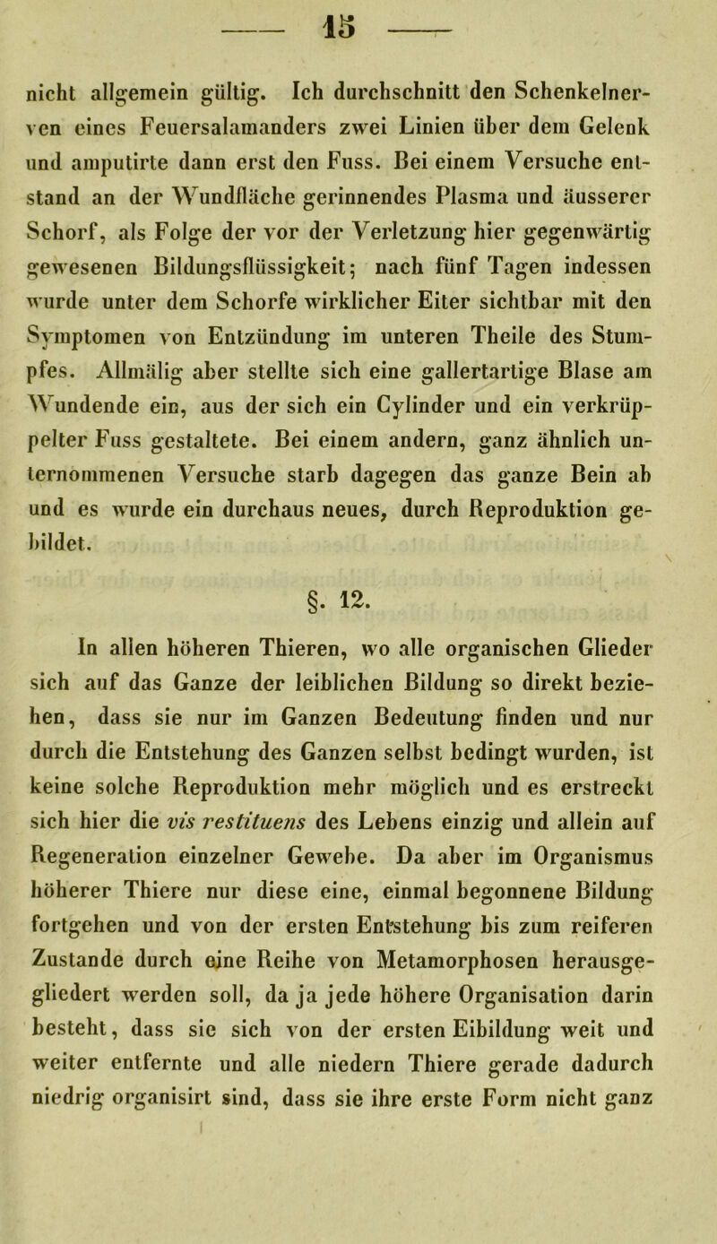 nicht allgemein gültig. Ich durchschnitt den Schenkelner- ven eines Feuersalamanders zwei Linien über dem Gelenk und amputirte dann erst den Fuss. Bei einem Versuche ent- stand an der Wundfläche gerinnendes Plasma und äusserer Schorf, als Folge der vor der Verletzung hier gegenwärtig gewesenen Bildungsflüssigkeit; nach fünf Tagen indessen wurde unter dem Schorfe wirklicher Eiter sichtbar mit den Symptomen von Entzündung im unteren Theile des Stum- pfes. Allmälig aber stellte sich eine gallertartige Blase am Wundende ein, aus der sich ein Cylinder und ein verkrüp- pelter Fuss gestaltete. Bei einem andern, ganz ähnlich un- ternommenen Versuche starb dagegen das ganze Bein ab und es wurde ein durchaus neues, durch Reproduktion ge- bildet. §. 12. In allen höheren Thieren, wo alle organischen Glieder sich auf das Ganze der leiblichen Bildung so direkt bezie- hen, dass sie nur im Ganzen Bedeutung finden und nur durch die Entstehung des Ganzen selbst bedingt wurden, ist keine solche Reproduktion mehr möglich und es erstreckt sich hier die vis restituens des Lebens einzig und allein auf Regeneration einzelner Gewebe. Da aber im Organismus höherer Thiere nur diese eine, einmal begonnene Bildung fortgehen und von der ersten Entstehung bis zum reiferen Zustande durch eine Reihe von Metamorphosen herausge- gliedert werden soll, da ja jede höhere Organisation darin besteht, dass sie sich von der ersten Eibildung weit und weiter entfernte und alle niedern Thiere gerade dadurch niedrig organisirt sind, dass sie ihre erste Form nicht ganz