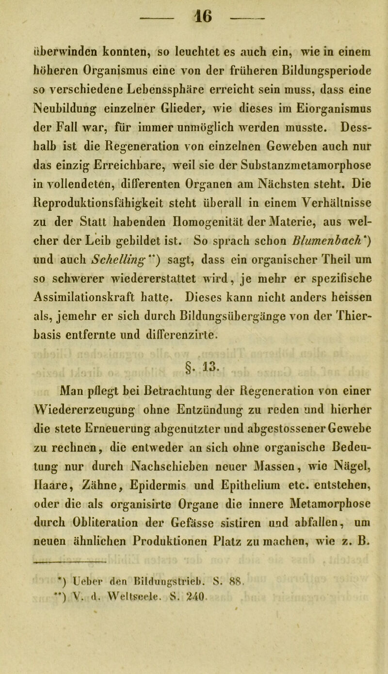 überwinden konnten, so leuchtet es auch ein, wie in einem höheren Organismus eine von der früheren Bildungsperiode so verschiedene Lebenssphäre erreicht sein muss, dass eine Neubildung einzelner Glieder, wie dieses im Eiorganismus der Fall war, für immer unmöglich werden musste. Dess- halb ist die Regeneration von einzelnen Geweben auch nur das einzig Erreichbare, weil sie der Substanzmetamorphose in vollendeten, differenten Organen am Nächsten steht. Die Reproduktionsfähigkeit steht überall in einem Verhältnisse zu der Statt habenden Homogenität der Materie, aus wel- cher der Leib gebildet ist. So sprach schon Blumenbach * *) und auch Sckelling“) sagt, dass ein organischer Theil um so schwerer wiedererstattet wird, je mehr er spezifische Assimilationskraft hatte. Dieses kann nicht anders heissen als, jemehr er sich durch Bildungsübergänge von der Thier- basis entfernte und dilfcrenzirte. §. 13. Man pflegt bei Betrachtung der Regeneration von einer Wiedererzeugung ohne Entzündung zu reden und hierher die stete Erneuerung abgenutzter und abgestossener Gewebe zu rechnen, die entweder an sich ohne organische Bedeu- tung nur durch Nachschieben neuer Massen, wie Nägel, Haare, Zähne, Epidermis und Epithelium etc. entstehen, oder die als organisirte Organe die innere Metamorphose durch Obliteration der Gefässe sistiren und abfallen, um neuen ähnlichen Produktionen Platz zu machen, wie z. B. *) Ueber den Bildungstrieb. S. 88. *+) V. (1. Weltseele. S. 240