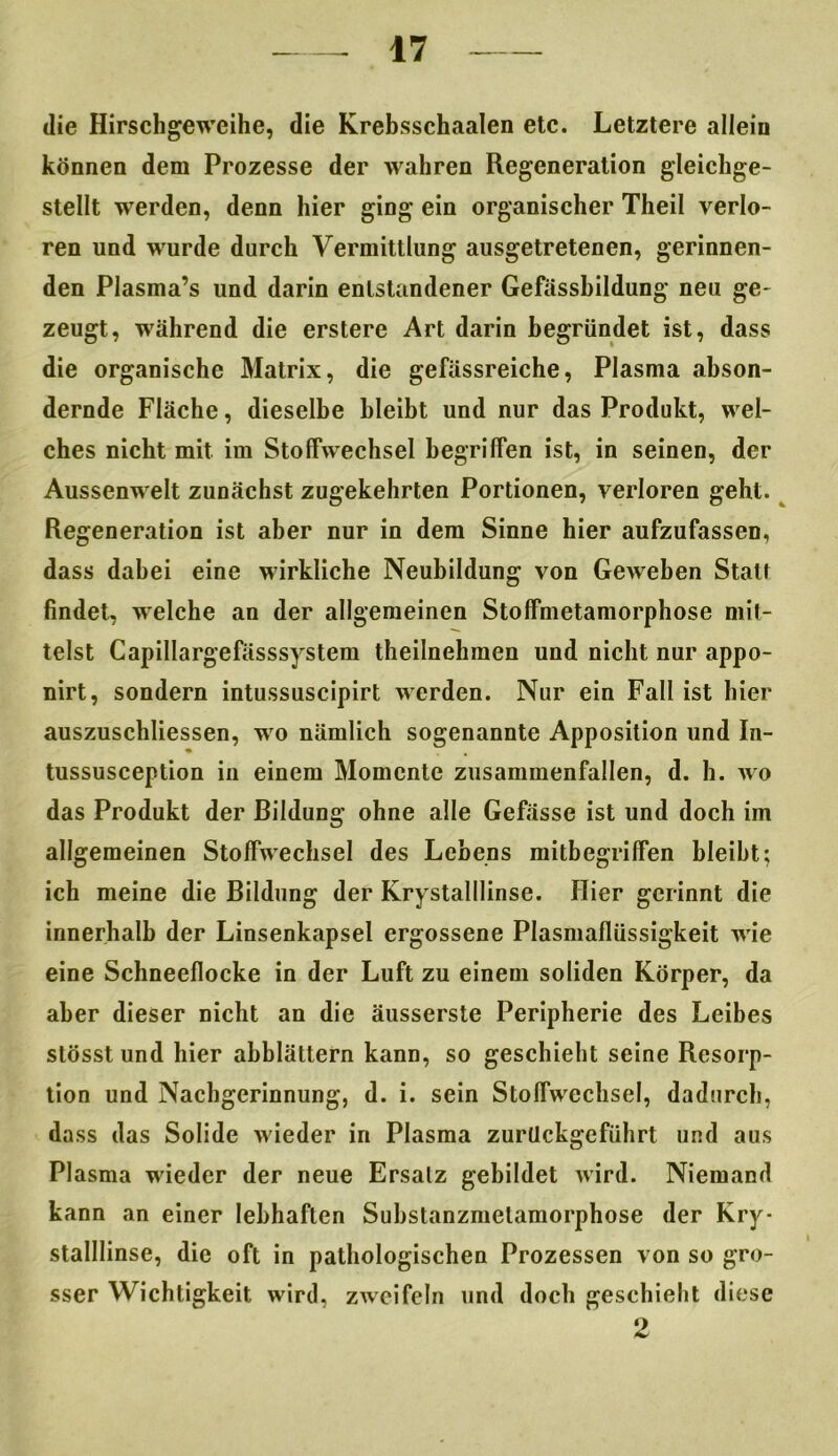 die Hirschgeweihe, die Krebsschaalen etc. Letztere allein können dem Prozesse der wahren Regeneration gleichge- stellt werden, denn hier ging ein organischer Theil verlo- ren und wurde durch Vermittlung ausgetretenen, gerinnen- den Plasma’s und darin entstandener Gefässhildung neu ge- zeugt, während die erstere Art darin begründet ist, dass die organische Matrix, die gefässreiche, Plasma abson- dernde Fläche, dieselbe bleibt und nur das Produkt, wel- ches nicht mit im Stoffwechsel begriffen ist, in seinen, der Aussenwelt zunächst zugekehrten Portionen, verloren geht. Regeneration ist aber nur in dem Sinne hier aufzufassen, dass dabei eine wirkliche Neubildung von Geweben Statt findet, welche an der allgemeinen Stoffmetamorphose mit- telst Capillargefässsystem theilnehmen und nicht nur appo- nirt, sondern intussuscipirt werden. Nur ein Fall ist hier auszuschliessen, wo nämlich sogenannte Apposition und In- tussusception in einem Momente zusammenfallen, d. h. wo das Produkt der Bildung ohne alle Gefässe ist und doch im allgemeinen Stoffwechsel des Lebens mitbegriffen bleibt; ich meine die Bildung der Krystalllinse. Hier gerinnt die innerhalb der Linsenkapsel ergossene Plasmaflüssigkeit wie eine Schneeflocke in der Luft zu einem soliden Körper, da aber dieser nicht an die äusserste Peripherie des Leibes stösst und hier abblättern kann, so geschieht seine Resorp- tion und Nachgerinnung, d. i. sein Stoffwechsel, dadurch, dass das Solide wieder in Plasma zurUckgcführt und aus Plasma wieder der neue Ersatz gebildet wird. Niemand kann an einer lebhaften Suhstanzmetamorphose der Kry- stalllinse, die oft in pathologischen Prozessen von so gro- sser Wichtigkeit wird, zweifeln und doch geschieht diese 2
