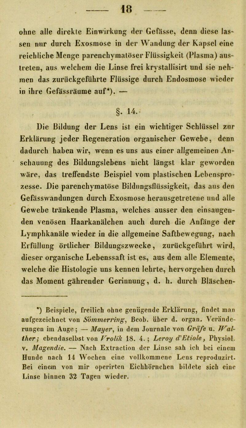 ohne alle direkte Einwirkung der Gefässe, denn diese las* sen nur durch Exosniosc in der Wandung der Kapsel eine reichliche Menge parenchymatöser Flüssigkeit (Plasma) aus- trelen, aus welchem die Linse frei krystallisirt und sie neh- men das zurückgeführte Flüssige durch Endosmose wieder in ihre Gefässräume auf*). — §. 14. Die Bildung der Lens ist ein wichtiger Schlüssel zur Erklärung jeder Regeneration organischer Gewebe, denn dadurch haben wir, wenn es uns aus einer allgemeinen An- schauung des Bildungslebens nicht längst klar geworden wäre, das treffendste Beispiel vom plastischen Lebenspro- zesse. Die parenchymatöse Bildungsflüssigkeit, das aus den Gefässwandungen durch Exosmose herausgetretene und alle Gewebe tränkende Plasma, welches ausser den einsaugen- den venösen Haarkanälchen auch durch die Anfänge der Lymphkanäle wieder in die allgemeine Saftbewegung, nach Erfüllung örtlicher Bildungszwecke, zurückgeführt wird, dieser organische Lebenssaft ist es, aus dem alle Elemente, welche die Histologie uns kennen lehrte, hervorgehen durch das Moment gährender Gerinnung, d. h. durch Bläschen- *) Beispiele, freilich ohne genügende Erklärung, findet man aufgezeichnet von Söinmerring, ßeob. über d. organ. Verände- rungen im Auge; — Mayer, in dem Journale von Gräfe u. Wal- ther; ebendaselbst von Vrolik 18. 4.; Leroy d'Etiole, Physiol. v. Magendie. — Nach Extraction der Linse sah ich bei einem Hunde nach 14 Wochen eine vollkommene Leus reproduzirt. Bei einem von mir operirten Eichhörnchen bildete sich eine Linse binnen 32 Tagen wieder.