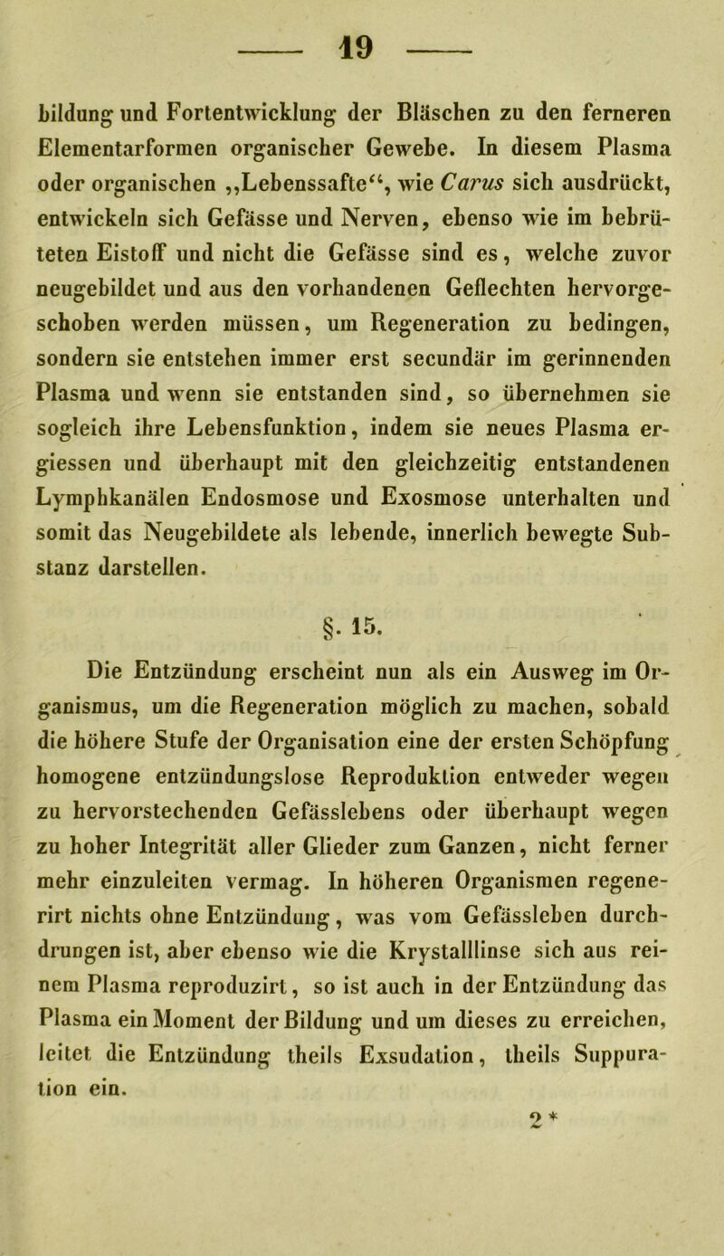 bildung und Fortentwicklung der Bläschen zu den ferneren Elementarformen organischer Gewebe. In diesem Plasma oder organischen „Lebenssäfte“, wie Carus sich ausdrückt, entwickeln sich Gefässe und Nerven, ebenso wie im bebrü- teten Eistolf und nicht die Gefässe sind es, welche zuvor neugebildet und aus den vorhandenen Geflechten hervorge- schoben werden müssen, um Regeneration zu bedingen, sondern sie entstehen immer erst secundär im gerinnenden Plasma und wenn sie entstanden sind, so übernehmen sie sogleich ihre Lebensfunktion, indem sie neues Plasma er- giessen und überhaupt mit den gleichzeitig entstandenen Lymphkanälen Endosmose und Exosmose unterhalten und somit das Neugebildete als lebende, innerlich bewegte Sub- stanz darstellen. §. 15. Die Entzündung erscheint nun als ein Ausweg im Or- ganismus, um die Regeneration möglich zu machen, sobald die höhere Stufe der Organisation eine der ersten Schöpfung homogene entzündungslose Reproduktion entweder wegen zu hervorstechenden Gefässlebens oder überhaupt wegen zu hoher Integrität aller Glieder zum Ganzen, nicht ferner mehr einzuleiten vermag. In höheren Organismen regene- rirt nichts ohne Entzündung, was vom Gefässleben durch- drungen ist, aber ebenso wie die Krystalllinse sich aus rei- nem Plasma reproduzirl, so ist auch in der Entzündung das Plasma ein Moment der Bildung und um dieses zu erreichen, leitet die Entzündung theils Exsudation, llieils Suppura- tion ein. o *