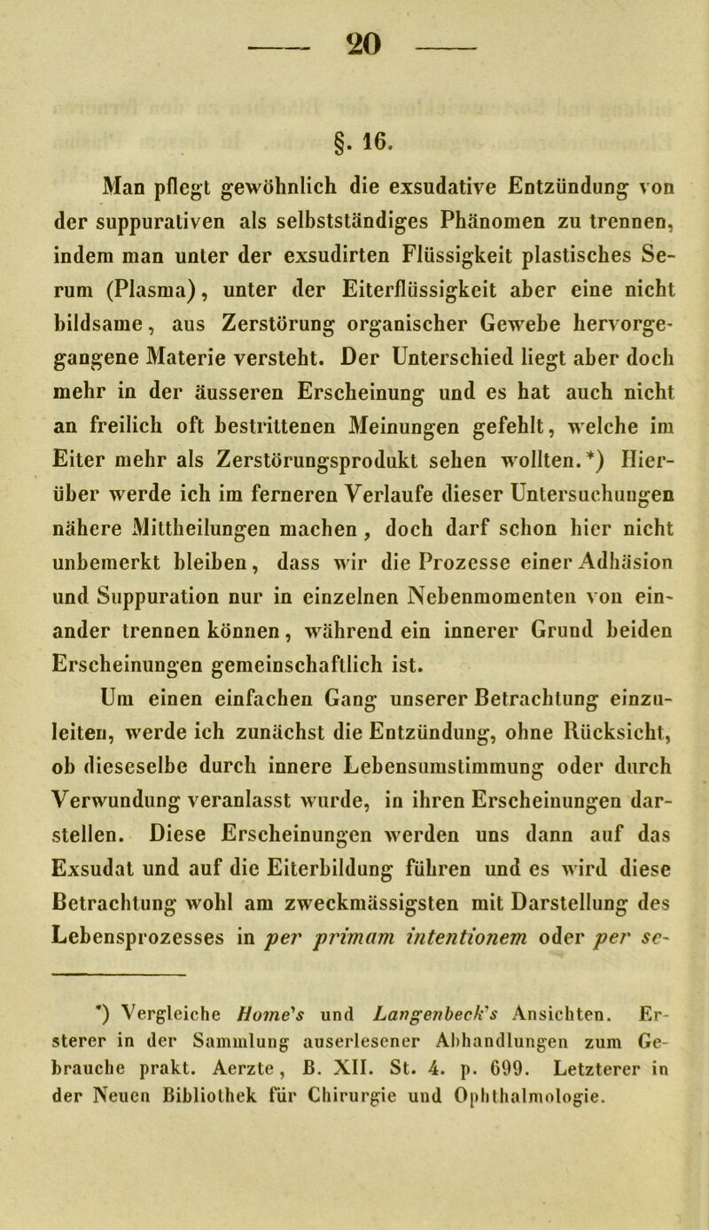 §• 16. Man pflegt gewöhnlich die exsudative Entzündung von der suppurativen als selbstständiges Phänomen zu trennen, indem man unter der exsudirten Flüssigkeit plastisches Se- rum (Plasma), unter der Eiterflüssigkeit aber eine nicht bildsame, aus Zerstörung organischer Gewebe hervorge- gangene Materie versteht. Der Unterschied liegt aber doch mehr in der äusseren Erscheinung und es hat auch nicht an freilich oft bestrittenen Meinungen gefehlt, welche im Eiter mehr als Zerstörungsprodukt sehen wollten.*) Hier- über werde ich im ferneren Verlaufe dieser Untersuchungen nähere Mittheilungen machen , doch darf schon hier nicht unbemerkt bleiben, dass wir die Prozesse einer Adhäsion und Suppuration nur in einzelnen Nebenmomenten von ein- ander trennen können, während ein innerer Grund beiden Erscheinungen gemeinschaftlich ist. Um einen einfachen Gang unserer Betrachtung einzu- leiten, werde ich zunächst die Entzündung, ohne Rücksicht, ob dieseselbe durch innere Lebensumstimmung oder durch Verwundung veranlasst wurde, in ihren Erscheinungen dar- stellen. Diese Erscheinungen werden uns dann auf das Exsudat und auf die Eiterbildung führen und cs wird diese Betrachtung wohl am zweckmässigsten mit Darstellung des Lebensprozesses in per primam intentionem oder per se~ *) Vergleiche Home's und Langenbeek's Ansichten. Er- sterer in der Sammlung auserlesener Allhandlungen zum Ge- brauche prakt. Aerzte, ß. XII. St. 4. p. 699. Letzterer in der Neuen Bibliothek für Chirurgie und Ophthalmologie.